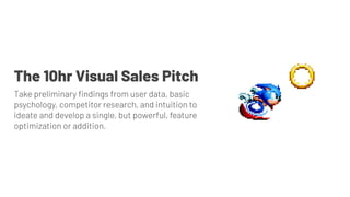 The 10hr Visual Sales Pitch
Take preliminary ﬁndings from user data, basic
psychology, competitor research, and intuition to
ideate and develop a single, but powerful, feature
optimization or addition.
 