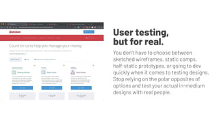 User testing,
but for real.
You don’t have to choose between
sketched wireframes, static comps,
half-static prototypes, or going to dev
quickly when it comes to testing designs.
Stop relying on the polar opposites of
options and test your actual in-medium
designs with real people.
 