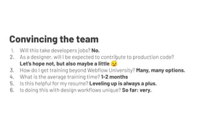 1. Will this take developers jobs? No.
2. As a designer, will I be expected to contribute to production code?
Let’s hope not, but also maybe a little 😏
3. How do I get training beyond Webﬂow University? Many, many options.
4. What is the average training time? 1-2 months
5. Is this helpful for my resume? Leveling up is always a plus.
6. Is doing this with design workﬂows unique? So far: very.
Convincing the team
 