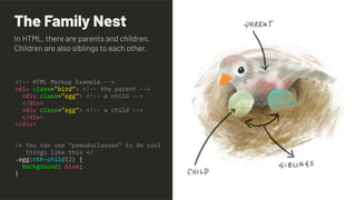 The Family Nest
<!-- HTML Markup Example -->
<div class=”bird”> <!-- the parent -->
<div class=”egg”> <!-- a child -->
</div>
<div class=”egg”> <!-- a child -->
</div>
</div>
/* You can use “pseudoclasses” to do cool
things like this */
.egg:nth-child(2) {
background: blue;
}
In HTML, there are parents and children.
Children are also siblings to each other.
 