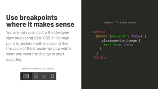 Use breakpoints
where it makes sense
You are not restricted to the Designer
view breakpoint UI. In CSS, this break-
point is declared with media and then
the value of the browser window width
when you want the change to start
occuring.
Inside an HTML Embed element:
Webﬂow breakpoint UI buttons:
<style>
@media (max-width: 768px) {
.classname-to-change {
font-size: 20px;
}
}
</style>
 
