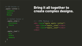 <!-- HTML Markup -->
<div class=”apple apple--rotten”>
<div class=”apple__stem”></div>
<div class=”apple__leaf”></div>
</div>
Bring it all together to
create complex designs.
/* CSS Styles */
.apple--rotten {
inedible;
smelly;
Moldy;
/* nested styles */
.apple__stem {
shriveled;
black;
}
.apple__leaf {
dry;
brown;
opaque;
}
}
 