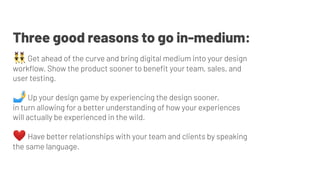 👯‍♂ Get ahead of the curve and bring digital medium into your design
workﬂow. Show the product sooner to beneﬁt your team, sales, and
user testing.
🤳 Up your design game by experiencing the design sooner,
in turn allowing for a better understanding of how your experiences
will actually be experienced in the wild.
❤ Have better relationships with your team and clients by speaking
the same language.
Three good reasons to go in-medium:
 