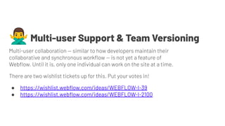 🙅‍♂Multi-user Support & Team Versioning
Multi-user collaboration — similar to how developers maintain their
collaborative and synchronous workﬂow — is not yet a feature of
Webﬂow. Until it is, only one individual can work on the site at a time.
There are two wishlist tickets up for this. Put your votes in!
● https://wishlist.webﬂow.com/ideas/WEBFLOW-I-39
● https://wishlist.webﬂow.com/ideas/WEBFLOW-I-2100
 