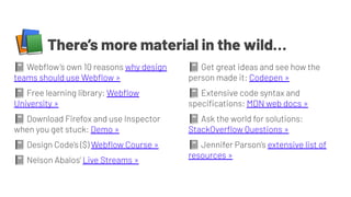 📚There’s more material in the wild…
📓 Webﬂow’s own 10 reasons why design
teams should use Webﬂow »
📓 Free learning library: Webﬂow
University »
📓 Download Firefox and use Inspector
when you get stuck: Demo »
📓 Design Code’s ($) Webﬂow Course »
📓 Nelson Abalos’ Live Streams »
📓 Get great ideas and see how the
person made it: Codepen »
📓 Extensive code syntax and
speciﬁcations: MDN web docs »
📓 Ask the world for solutions:
StackOverﬂow Questions »
📓 Jennifer Parson’s extensive list of
resources »
 