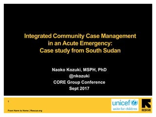 1
From Harm to Home | Rescue.org
Naoko Kozuki, MSPH, PhD
@nkozuki
CORE Group Conference
Sept 2017
Integrated Community Case Management
in an Acute Emergency:
Case study from South Sudan
 