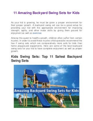 11 Amazing Backyard Swing Sets for Kids
As your kid is growing, he must be given a proper environment for
their proper growth. A backyard swing set can be a great setup for
providing your kid with the appropriate environment for improving
strength, agility, and other motor skills by giving them ground for
enjoyment as well as exercise.
Among this quest to healthy growth, children often suffer from certain
injuries. In order to avoid these injuries child specialist recommend the
hse if swing sets which are comparatively more safe for kids than
home playground equipments. Here are some of the best backyard
swing sets for your kid to have complete enjoyment as well as proper
growth.
Kids Swing Sets: Top 11 Safest Backyard
Swing Sets
 