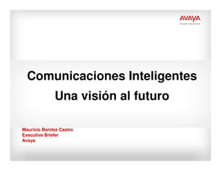 Comunicaciones Inteligentes
              Una visión al futuro

Mauricio Benitez Castro
Executive Briefer
Avaya
 
