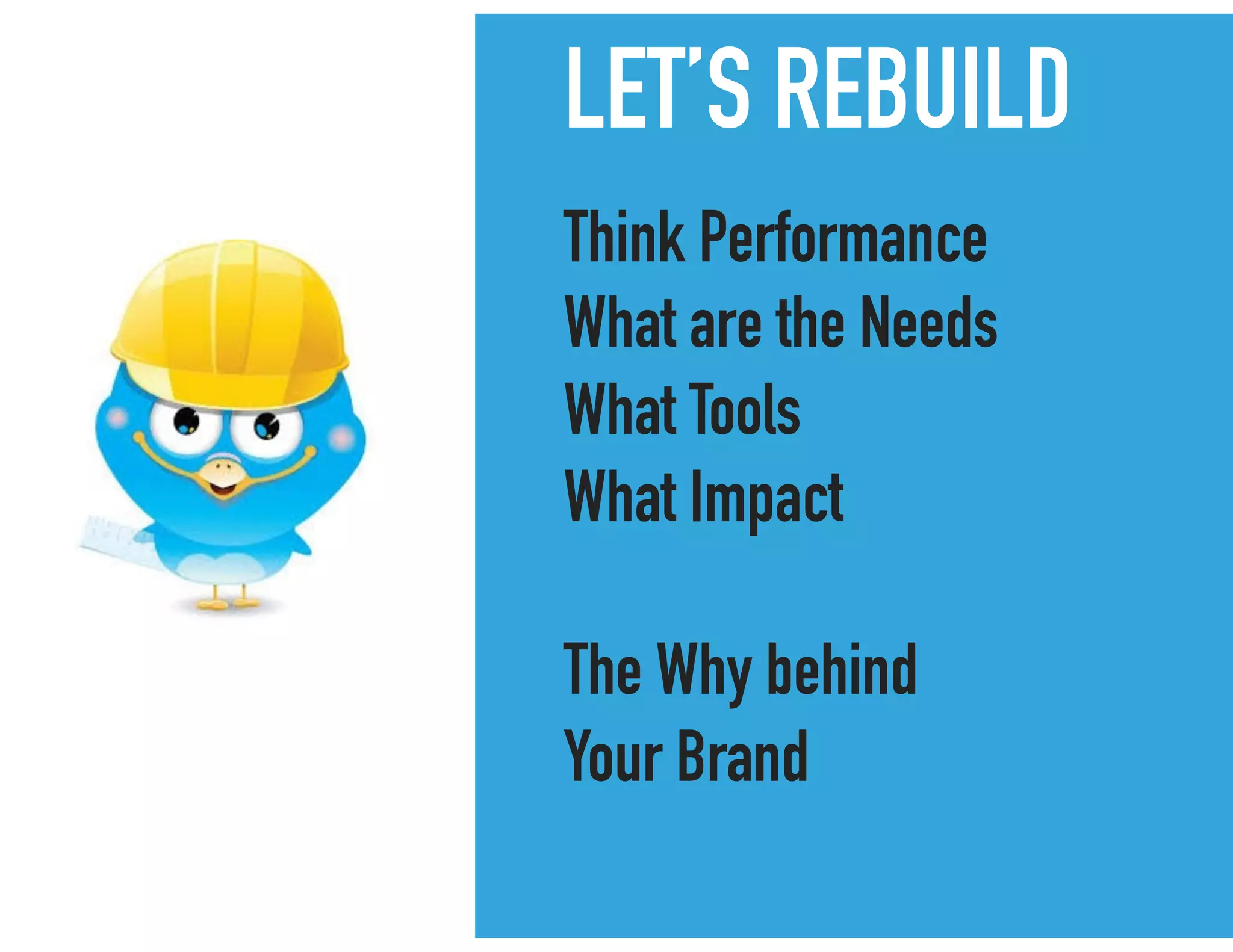 LET’S REBUILD
Think Performance
What are the Needs
What Tools
What Impact
The Why behind
Your Brand
 