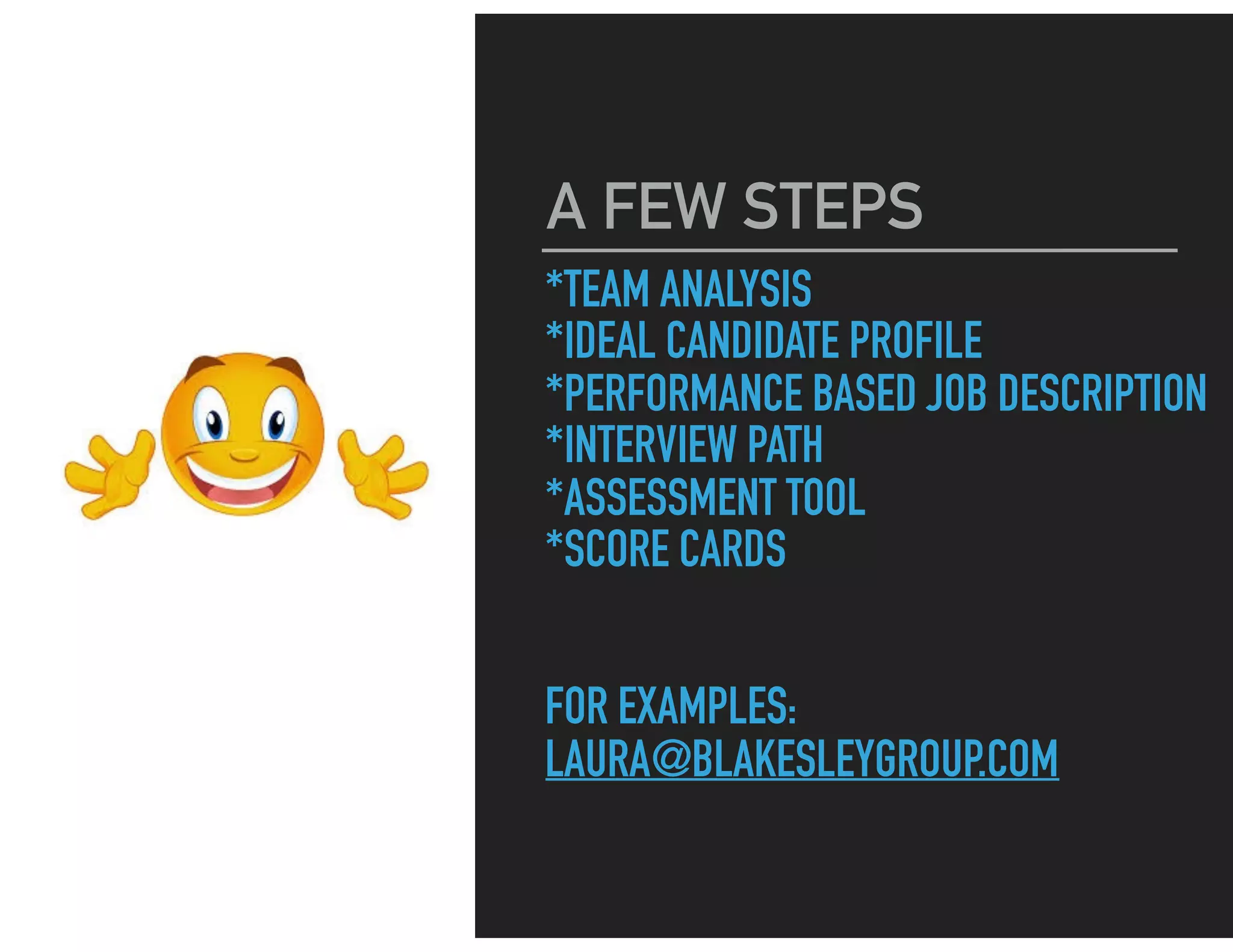 *TEAM ANALYSIS
*IDEAL CANDIDATE PROFILE
*PERFORMANCE BASED JOB DESCRIPTION
*INTERVIEW PATH
*ASSESSMENT TOOL
*SCORE CARDS
FOR EXAMPLES:
LAURA@BLAKESLEYGROUP.COM
A FEW STEPS
 