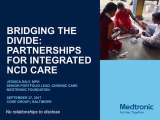 BRIDGING THE
DIVIDE:
PARTNERSHIPS
FOR INTEGRATED
NCD CARE
JESSICA DALY, MPH
SENIOR PORTFOLIO LEAD, CHRONIC CARE
MEDTRONIC FOUNDATION
SEPTEMBER 27, 2017
CORE GROUP | BALTIMORE
No relationships to disclose
 