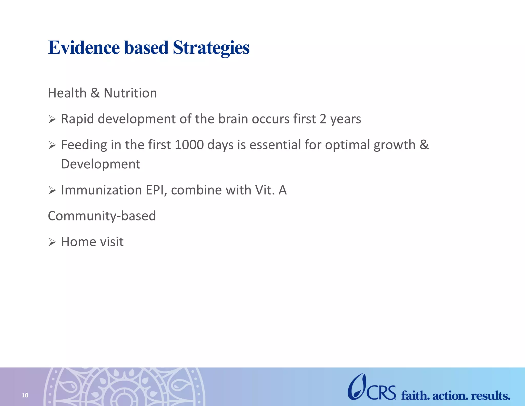 Evidence based Strategies
Health & Nutrition
 Rapid development of the brain occurs first 2 years
 Feeding in the first 1000 days is essential for optimal growth &
Development
 Immunization EPI, combine with Vit. A
Community-based
 Home visit
10
 