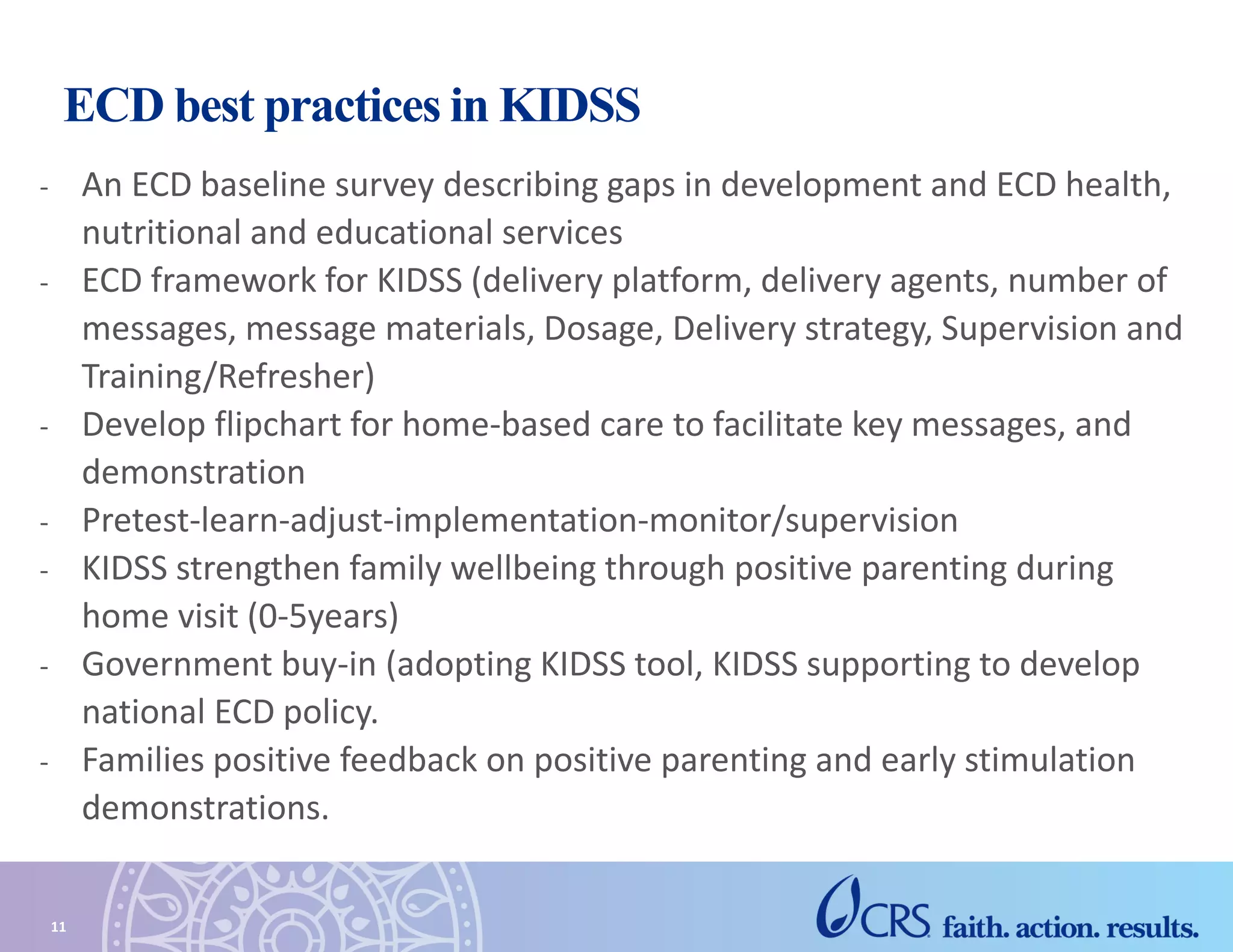 ECD best practices in KIDSS
- An ECD baseline survey describing gaps in development and ECD health,
nutritional and educational services
- ECD framework for KIDSS (delivery platform, delivery agents, number of
messages, message materials, Dosage, Delivery strategy, Supervision and
Training/Refresher)
- Develop flipchart for home-based care to facilitate key messages, and
demonstration
- Pretest-learn-adjust-implementation-monitor/supervision
- KIDSS strengthen family wellbeing through positive parenting during
home visit (0-5years)
- Government buy-in (adopting KIDSS tool, KIDSS supporting to develop
national ECD policy.
- Families positive feedback on positive parenting and early stimulation
demonstrations.
11
 