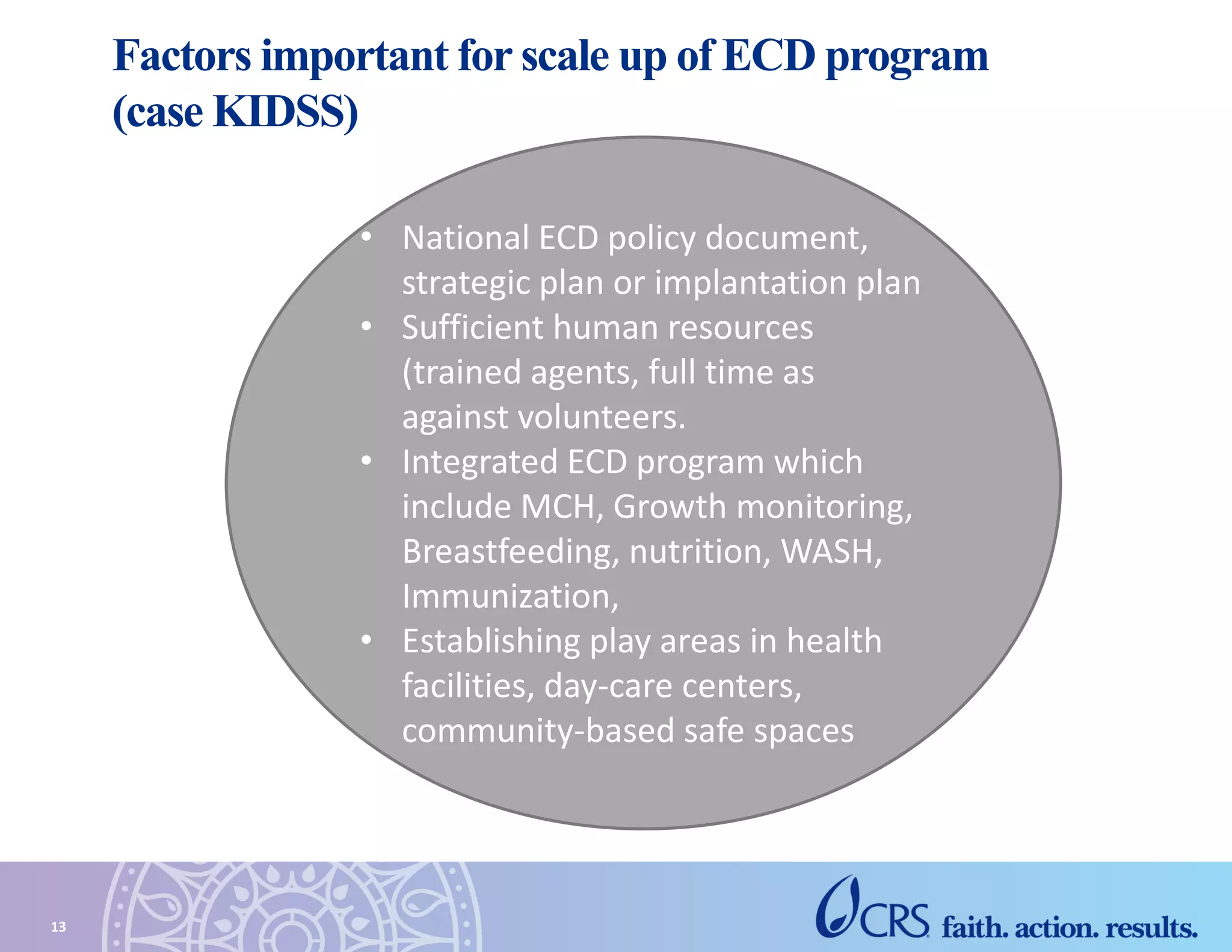 Factors important for scale up of ECD program
(case KIDSS)
13
• National ECD policy document,
strategic plan or implantation plan
• Sufficient human resources
(trained agents, full time as
against volunteers.
• Integrated ECD program which
include MCH, Growth monitoring,
Breastfeeding, nutrition, WASH,
Immunization,
• Establishing play areas in health
facilities, day-care centers,
community-based safe spaces
 