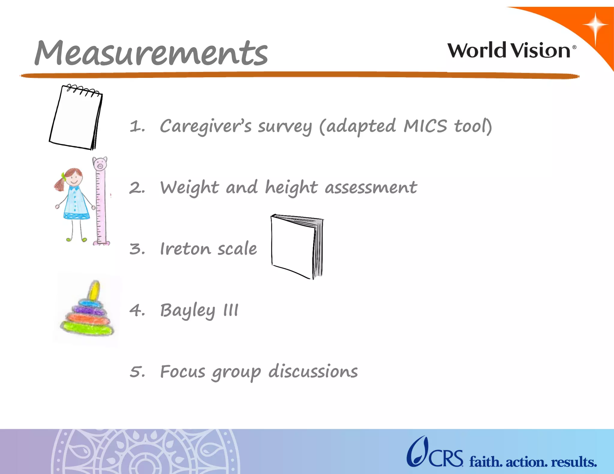 Measurements
1. Caregiver’s survey (adapted MICS tool)
2. Weight and height assessment
3. Ireton scale
4. Bayley III
5. Focus group discussions
 