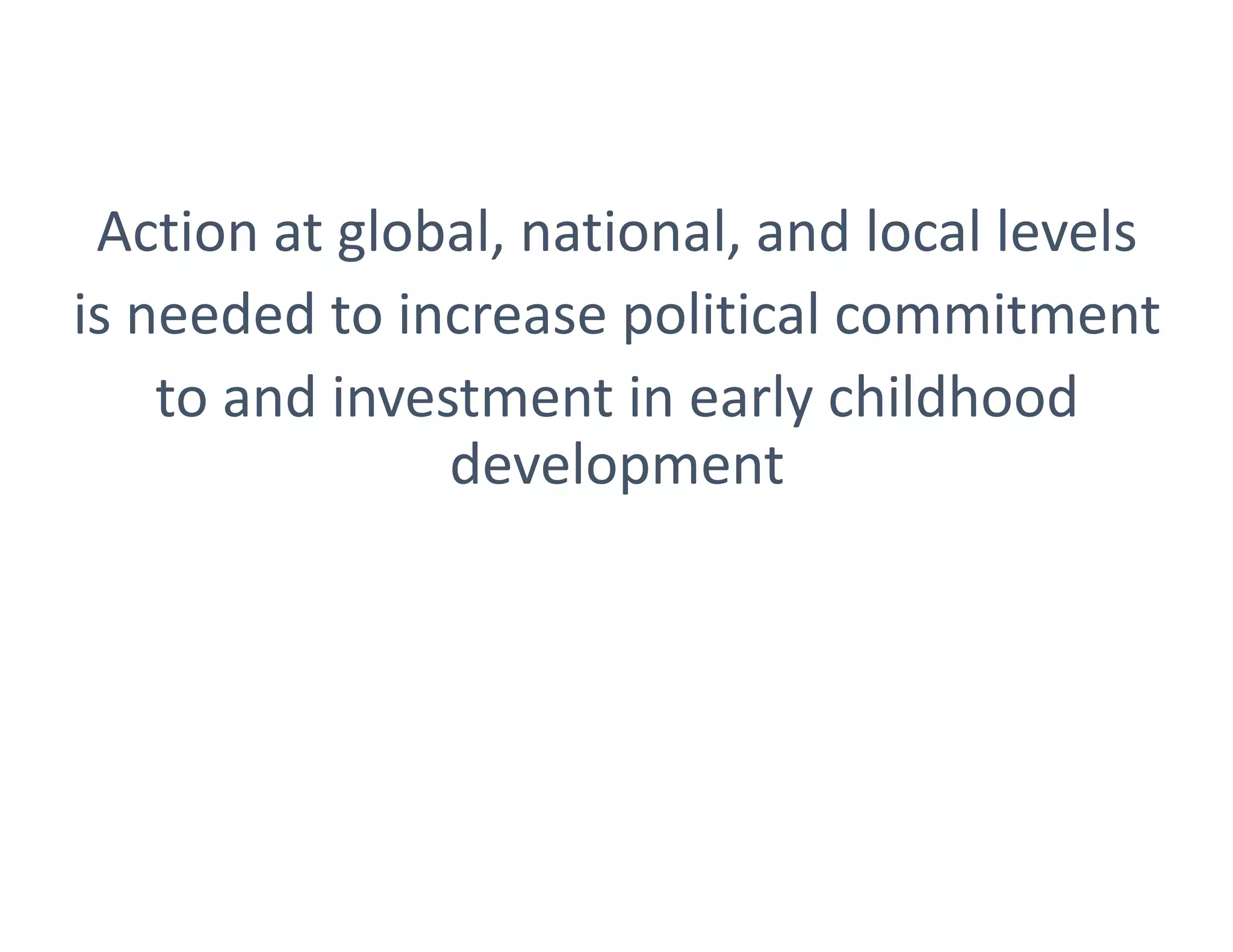 Action at global, national, and local levels
is needed to increase political commitment
to and investment in early childhood
development
 