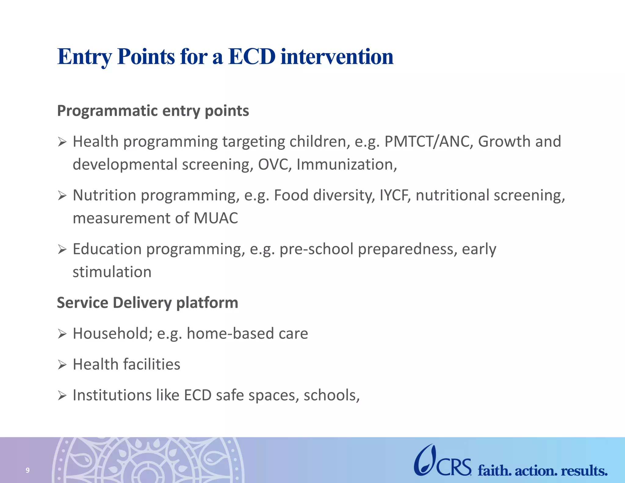 Entry Points for a ECD intervention
Programmatic entry points
 Health programming targeting children, e.g. PMTCT/ANC, Growth and
developmental screening, OVC, Immunization,
 Nutrition programming, e.g. Food diversity, IYCF, nutritional screening,
measurement of MUAC
 Education programming, e.g. pre-school preparedness, early
stimulation
Service Delivery platform
 Household; e.g. home-based care
 Health facilities
 Institutions like ECD safe spaces, schools,
9
 