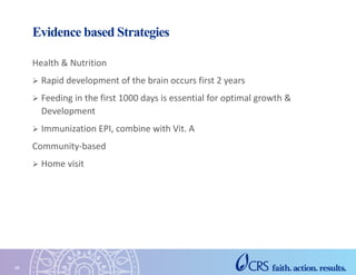 Evidence based Strategies
Health & Nutrition
 Rapid development of the brain occurs first 2 years
 Feeding in the first 1000 days is essential for optimal growth &
Development
 Immunization EPI, combine with Vit. A
Community-based
 Home visit
10
 