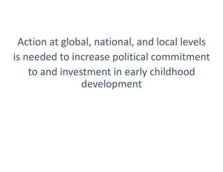 Action at global, national, and local levels
is needed to increase political commitment
to and investment in early childhood
development
 