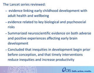 The Lancet series reviewed:
– evidence linking early childhood development with
adult health and wellbeing
– evidence related to key biological and psychosocial
risks
– Summarized neuroscientific evidence on both adverse
and positive experiences affecting early brain
development
– Concluded that inequities in development begin prior
before conception, and that timely interventions
reduce inequities and increase productivity
6
 