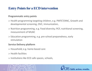 Entry Points for a ECD intervention
Programmatic entry points
 Health programming targeting children, e.g. PMTCT/ANC, Growth and
developmental screening, OVC, Immunization,
 Nutrition programming, e.g. Food diversity, IYCF, nutritional screening,
measurement of MUAC
 Education programming, e.g. pre-school preparedness, early
stimulation
Service Delivery platform
 Household; e.g. home-based care
 Health facilities
 Institutions like ECD safe spaces, schools,
9
 