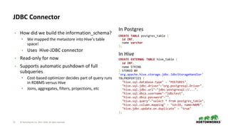 21 © Hortonworks Inc. 2011–2018. All rights reserved
JDBC Connector
• How did we build the information_schema?
• We mapped the metastore into Hive’s table
space!
• Uses Hive-JDBC connector
• Read-only for now
• Supports automatic pushdown of full
subqueries
• Cost-based optimizer decides part of query runs
in RDBMS versus Hive
• Joins, aggregates, filters, projections, etc
CREATE TABLE postgres_table (
id INT,
name varchar
);
CREATE EXTERNAL TABLE hive_table (
id INT,
name STRING
) STORED BY
'org.apache.hive.storage.jdbc.JdbcStorageHandler'
TBLPROPERTIES (
"hive.sql.database.type" = "POSTGRES",
"hive.sql.jdbc.driver"="org.postgresql.Driver",
"hive.sql.jdbc.url"="jdbc:postgresql://...",
"hive.sql.dbcp.username"="jdbctest",
"hive.sql.dbcp.password"="",
"hive.sql.query"="select * from postgres_table",
"hive.sql.column.mapping" = "id=ID, name=NAME",
"hive.jdbc.update.on.duplicate" = "true"
);
In Postgres
In Hive
 