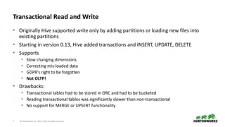 7 © Hortonworks Inc. 2011–2018. All rights reserved
Transactional Read and Write
• Originally Hive supported write only by adding partitions or loading new files into
existing partitions
• Starting in version 0.13, Hive added transactions and INSERT, UPDATE, DELETE
• Supports
• Slow changing dimensions
• Correcting mis-loaded data
• GDPR's right to be forgotten
• Not OLTP!
• Drawbacks:
• Transactional tables had to be stored in ORC and had to be bucketed
• Reading transactional tables was significantly slower than non-transactional
• No support for MERGE or UPSERT functionality
 