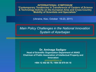 INTERNATIONAL SYMPOSIUM  “ Contemporary Tendencies in Transference of Centers of Science & Technology Activity on the European Area and Cross-Country Mobility of Scientists and Specialists ” (Ukraine, Kiev, October  19-23, 2011)  Dr. Aminaga Sadigov  Head of Scientific Organization Department of ANAS Chairman of Public Association of Intellectual Property and Innovation [email_address] +994 12 492 66 70, +994 50 679 04 18  Main Policy Challenges in the National Innovation System of Azerbaijan 