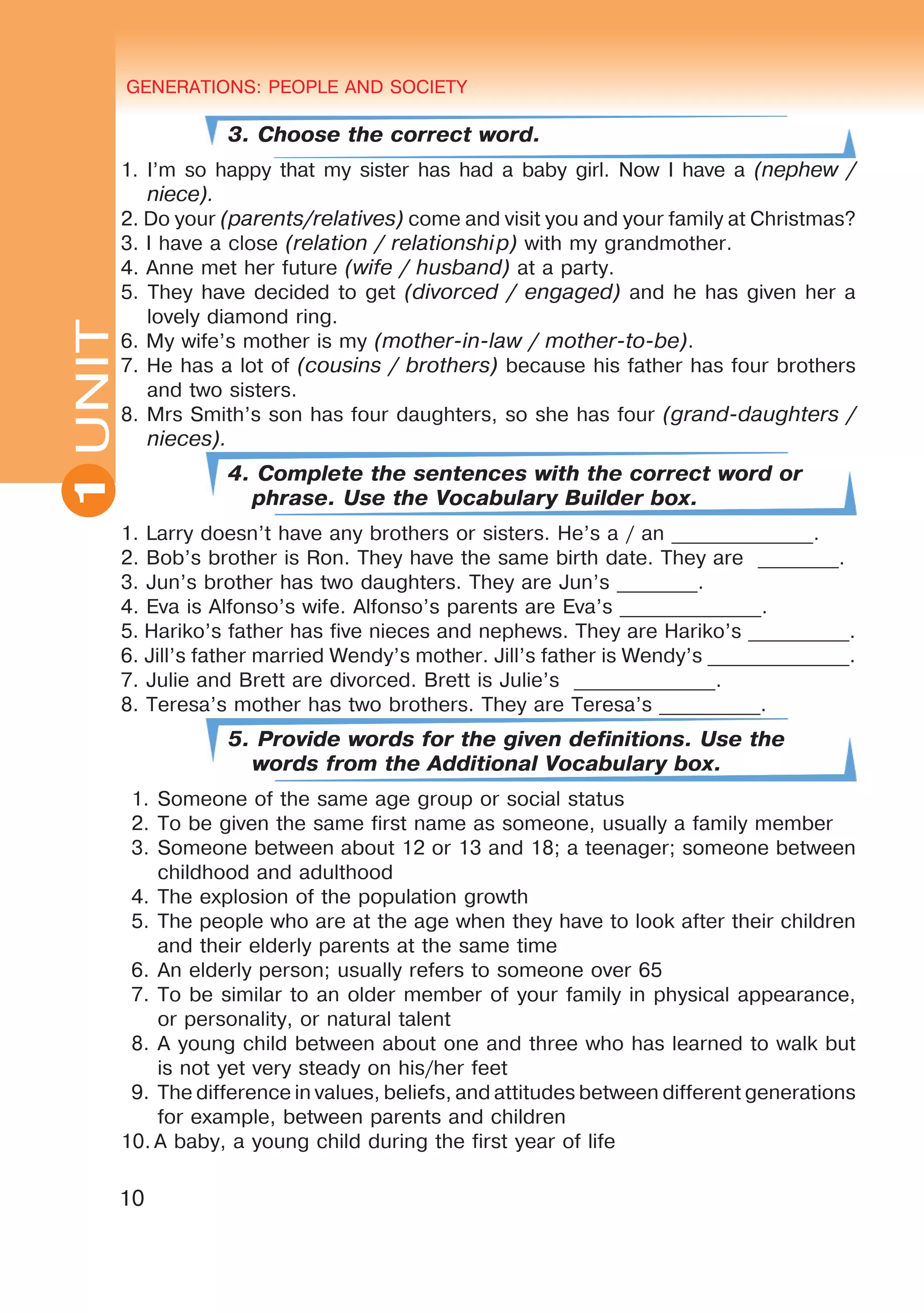 GENERATIONS: PEOPLE AND SOCIETY
10
UNITUNIT GENERATIONS: PEOPLE AND SOCIETY
1
3. Choose the correct word.
1. I’m so happy that my sister has had a baby girl. Now I have a (nephew /
niece).
2. Do your (parents/relatives) come and visit you and your family at Christmas?
3. I have a close (relation / relationship) with my grandmother.
4. Anne met her future (wife / husband) at a party.
5. They have decided to get (divorced / engaged) and he has given her a
lovely diamond ring.
6. My wife’s mother is my (mother-in-law / mother-to-be).
7. He has a lot of (cousins / brothers) because his father has four brothers
and two sisters.
8. Mrs Smith’s son has four daughters, so she has four (grand-daughters /
nieces).
4. Complete the sentences with the correct word or
phrase. Use the Vocabulary Builder box.
1. Larry doesn’t have any brothers or sisters. He’s a / an ______________.
2. Bob’s brother is Ron. They have the same birth date. They are ________.
3. Jun’s brother has two daughters. They are Jun’s ________.
4. Eva is Alfonso’s wife. Alfonso’s parents are Eva’s ______________.
5. Hariko’s father has five nieces and nephews. They are Hariko’s __________.
6. Jill’s father married Wendy’s mother. Jill’s father is Wendy’s ______________.
7. Julie and Brett are divorced. Brett is Julie’s ______________.
8. Teresa’s mother has two brothers. They are Teresa’s __________.
5. Provide words for the given definitions. Use the
words from the Additional Vocabulary box.
1.	Someone of the same age group or social status
2.	To be given the same first name as someone, usually a family member
3.	Someone between about 12 or 13 and 18; a teenager; someone between
childhood and adulthood
4.	The explosion of the population growth
5.	The people who are at the age when they have to look after their children
and their elderly parents at the same time
6.	An elderly person; usually refers to someone over 65
7.	To be similar to an older member of your family in physical appearance,
or personality, or natural talent
8.	A young child between about one and three who has learned to walk but
is not yet very steady on his/her feet
9.	The difference in values, beliefs, and attitudes between different generations
for example, between parents and children
10.	A baby, a young child during the first year of life
 