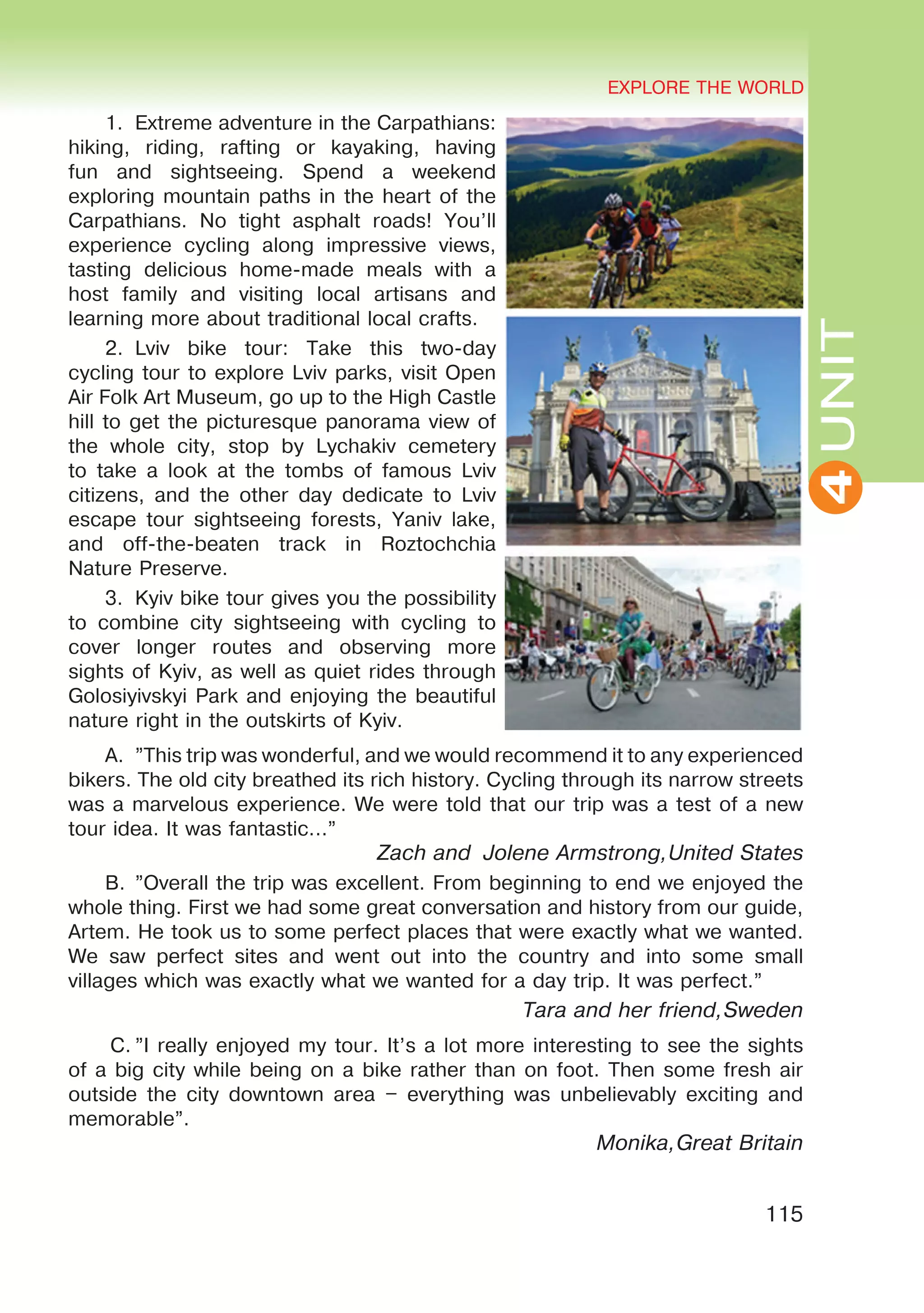 EXPLORE THE WORLD
115
UNIT
EXPLORE THE WORLD
4
1.	 Extreme adventure in the Carpathians:
hiking, riding, rafting or kayaking, having
fun and sightseeing. Spend a weekend
exploring mountain paths in the heart of the
Carpathians. No tight asphalt roads! You’ll
experience cycling along impressive views,
tasting delicious home-made meals with a
host family and visiting local artisans and
learning more about traditional local crafts.
2.	Lviv bike tour: Take this two-day
cycling tour to explore Lviv parks, visit Open
Air Folk Art Museum, go up to the High Castle
hill to get the picturesque panorama view of
the whole city, stop by Lychakiv cemetery
to take a look at the tombs of famous Lviv
citizens, and the other day dedicate to Lviv
escape tour sightseeing forests, Yaniv lake,
and off-the-beaten track in Roztochchia
Nature Preserve.
3.	 Kyiv bike tour gives you the possibility
to combine city sightseeing with cycling to
cover longer routes and observing more
sights of Kyiv, as well as quiet rides through
Golosiyivskyi Park and enjoying the beautiful
nature right in the outskirts of Kyiv.
A.	 ”This trip was wonderful, and we would recommend it to any experienced
bikers. The old city breathed its rich history. Cycling through its narrow streets
was a marvelous experience. We were told that our trip was a test of a new
tour idea. It was fantastic...”
Zach and Jolene Armstrong,United States
B.	”Overall the trip was excellent. From beginning to end we enjoyed the
whole thing. First we had some great conversation and history from our guide,
Artem. He took us to some perfect places that were exactly what we wanted.
We saw perfect sites and went out into the country and into some small
villages which was exactly what we wanted for a day trip. It was perfect.”
Tara and her friend,Sweden
C.	”I really enjoyed my tour. It’s a lot more interesting to see the sights
of a big city while being on a bike rather than on foot. Then some fresh air
outside the city downtown area – everything was unbelievably exciting and
memorable”.
Monika,Great Britain
 