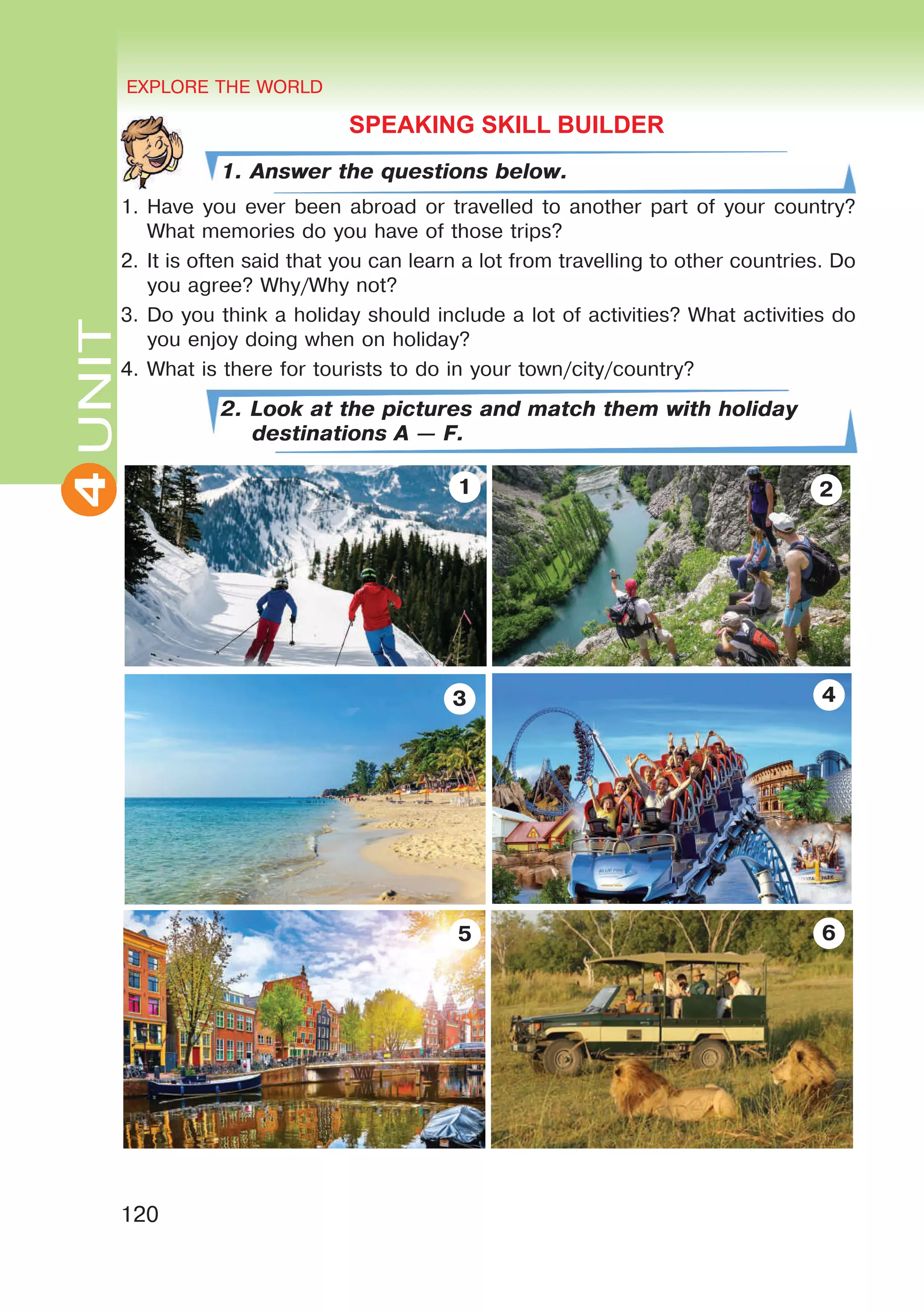 EXPLORE THE WORLD
120
4UNITUNITEXPLORE THE WORLD
4
SPEAKING SKILL BUILDER
1. Answer the questions below.
1.	Have you ever been abroad or travelled to another part of your country?
What memories do you have of those trips?
2.	It is often said that you can learn a lot from travelling to other countries. Do
you agree? Why/Why not?
3.	Do you think a holiday should include a lot of activities? What activities do
you enjoy doing when on holiday?
4.	What is there for tourists to do in your town/city/country?
2. Look at the pictures and match them with holiday
destinations A — F.
65
43
21
 