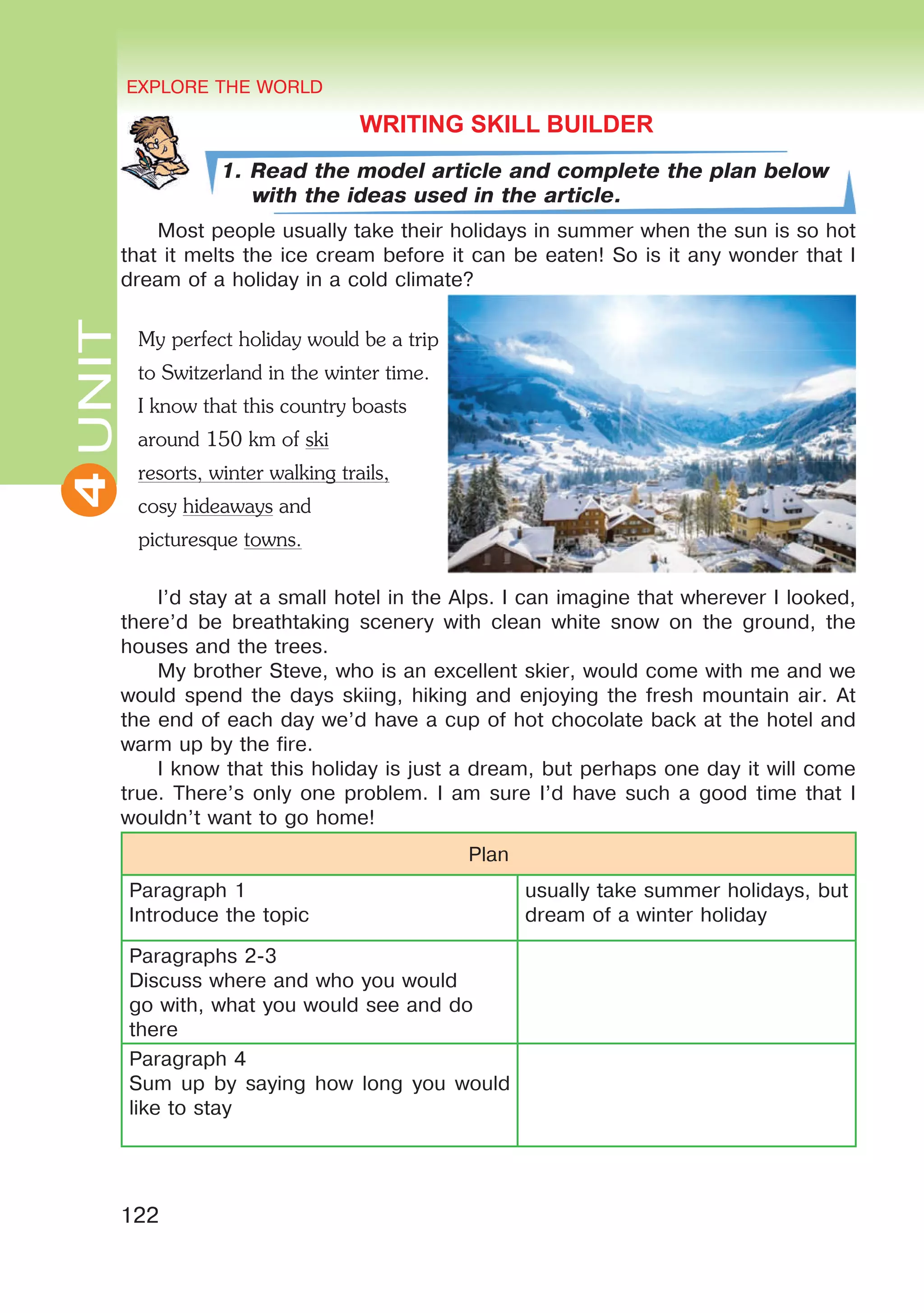 EXPLORE THE WORLD
122
4UNITUNITEXPLORE THE WORLD
4
WRITING SKILL BUILDER
1. Read the model article and complete the plan below
with the ideas used in the article.
Most people usually take their holidays in summer when the sun is so hot
that it melts the ice cream before it can be eaten! So is it any wonder that I
dream of a holiday in a cold climate?
I’d stay at a small hotel in the Alps. I can imagine that wherever I looked,
there’d be breathtaking scenery with clean white snow on the ground, the
houses and the trees.
My brother Steve, who is an excellent skier, would come with me and we
would spend the days skiing, hiking and enjoying the fresh mountain air. At
the end of each day we’d have a cup of hot chocolate back at the hotel and
warm up by the fire.
I know that this holiday is just a dream, but perhaps one day it will come
true. There’s only one problem. I am sure I’d have such a good time that I
wouldn’t want to go home!
Plan
Paragraph 1
Introduce the topic
usually take summer holidays, but
dream of a winter holiday
Paragraphs 2-3
Discuss where and who you would
go with, what you would see and do
there	
Paragraph 4
Sum up by saying how long you would
like to stay
My perfect holiday would be a trip
to Switzerland in the winter time.
I know that this country boasts
around 150 km of ski
resorts, winter walking trails,
cosy hideaways and
picturesque towns.
 