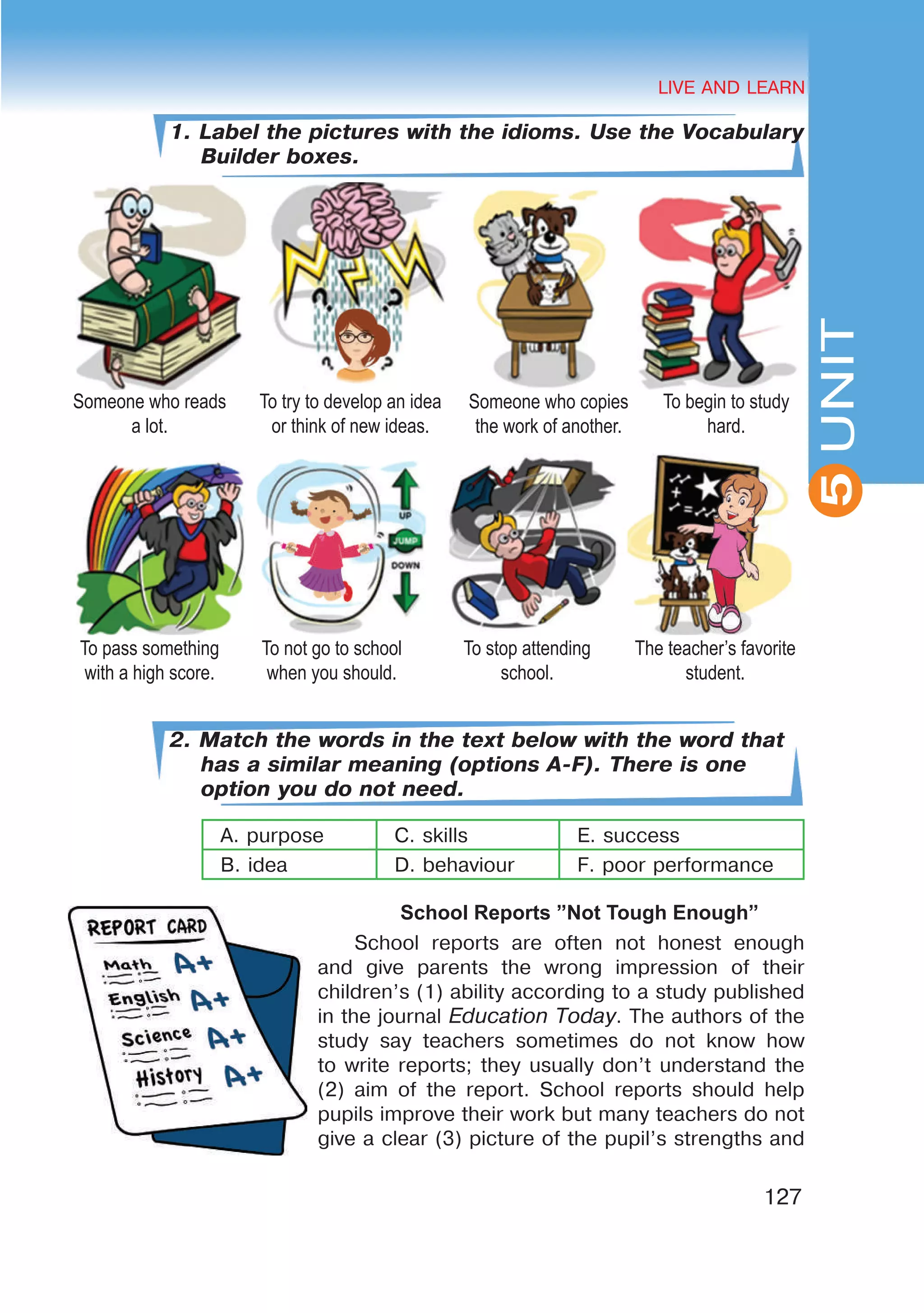 HEALTHY LIFESTYLE: EATING HABITS
2UNIT
127
UNIT
LIVE AND LEARN
5
1. Label the pictures with the idioms. Use the Vocabulary
Builder boxes.
2. Match the words in the text below with the word that
has a similar meaning (options A-F). There is one
option you do not need.
A. purpose C. skills E. success
B. idea D. behaviour F. poor performance
School Reports ”Not Tough Enough”
School reports are often not honest enough
and give parents the wrong impression of their
children’s (1) ability according to a study published
in the journal Education Today. The authors of the
study say teachers sometimes do not know how
to write reports; they usually don’t understand the
(2) aim of the report. School reports should help
pupils improve their work but many teachers do not
give a clear (3) picture of the pupil’s strengths and
Someone who reads
a lot.
To try to develop an idea
or think of new ideas.
Someone who copies
the work of another.
To begin to study
hard.
To pass something
with a high score.
To not go to school
when you should.
To stop attending
school.
The teacher’s favorite
student.
 