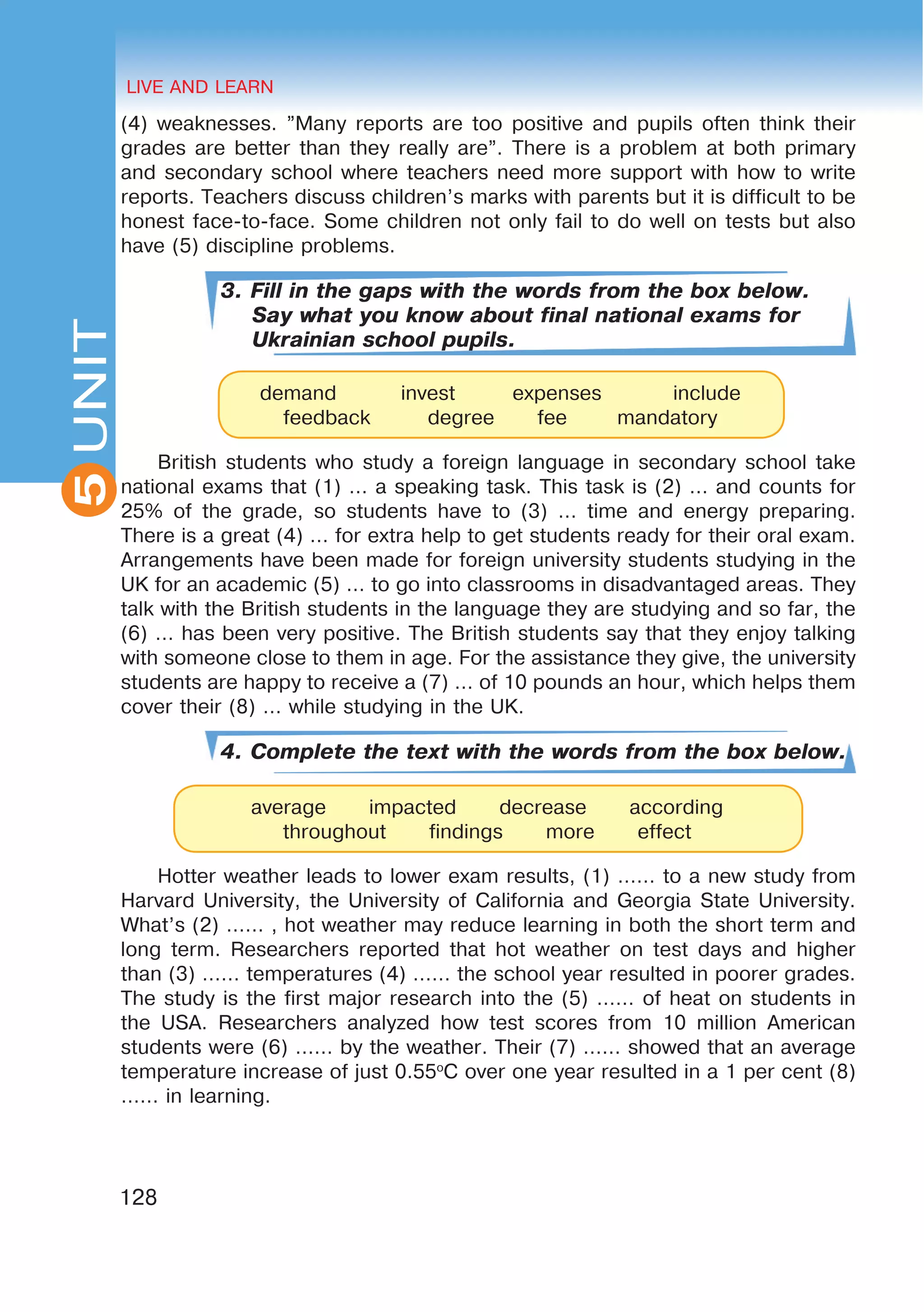 HEALTHY LIFESTYLE: EATING HABITS
2UNIT
128
UNIT LIVE AND LEARN
5
(4) weaknesses. ”Many reports are too positive and pupils often think their
grades are better than they really are”. There is a problem at both primary
and secondary school where teachers need more support with how to write
reports. Teachers discuss children’s marks with parents but it is difficult to be
honest face-to-face. Some children not only fail to do well on tests but also
have (5) discipline problems.
3. Fill in the gaps with the words from the box below.
Say what you know about final national exams for
Ukrainian school pupils.
British students who study a foreign language in secondary school take
national exams that (1) … a speaking task. This task is (2) … and counts for
25% of the grade, so students have to (3) … time and energy preparing.
There is a great (4) … for extra help to get students ready for their oral exam.
Arrangements have been made for foreign university students studying in the
UK for an academic (5) … to go into classrooms in disadvantaged areas. They
talk with the British students in the language they are studying and so far, the
(6) … has been very positive. The British students say that they enjoy talking
with someone close to them in age. For the assistance they give, the university
students are happy to receive a (7) … of 10 pounds an hour, which helps them
cover their (8) … while studying in the UK.
4. Complete the text with the words from the box below.
Hotter weather leads to lower exam results, (1) …… to a new study from
Harvard University, the University of California and Georgia State University.
What’s (2) …… , hot weather may reduce learning in both the short term and
long term. Researchers reported that hot weather on test days and higher
than (3) …… temperatures (4) …… the school year resulted in poorer grades.
The study is the first major research into the (5) …… of heat on students in
the USA. Researchers analyzed how test scores from 10 million American
students were (6) …… by the weather. Their (7) …… showed that an average
temperature increase of just 0.55o
C over one year resulted in a 1 per cent (8)
…… in learning.
demand invest expenses include
feedback degree fee mandatory
average impacted decrease according
throughout findings more effect
 