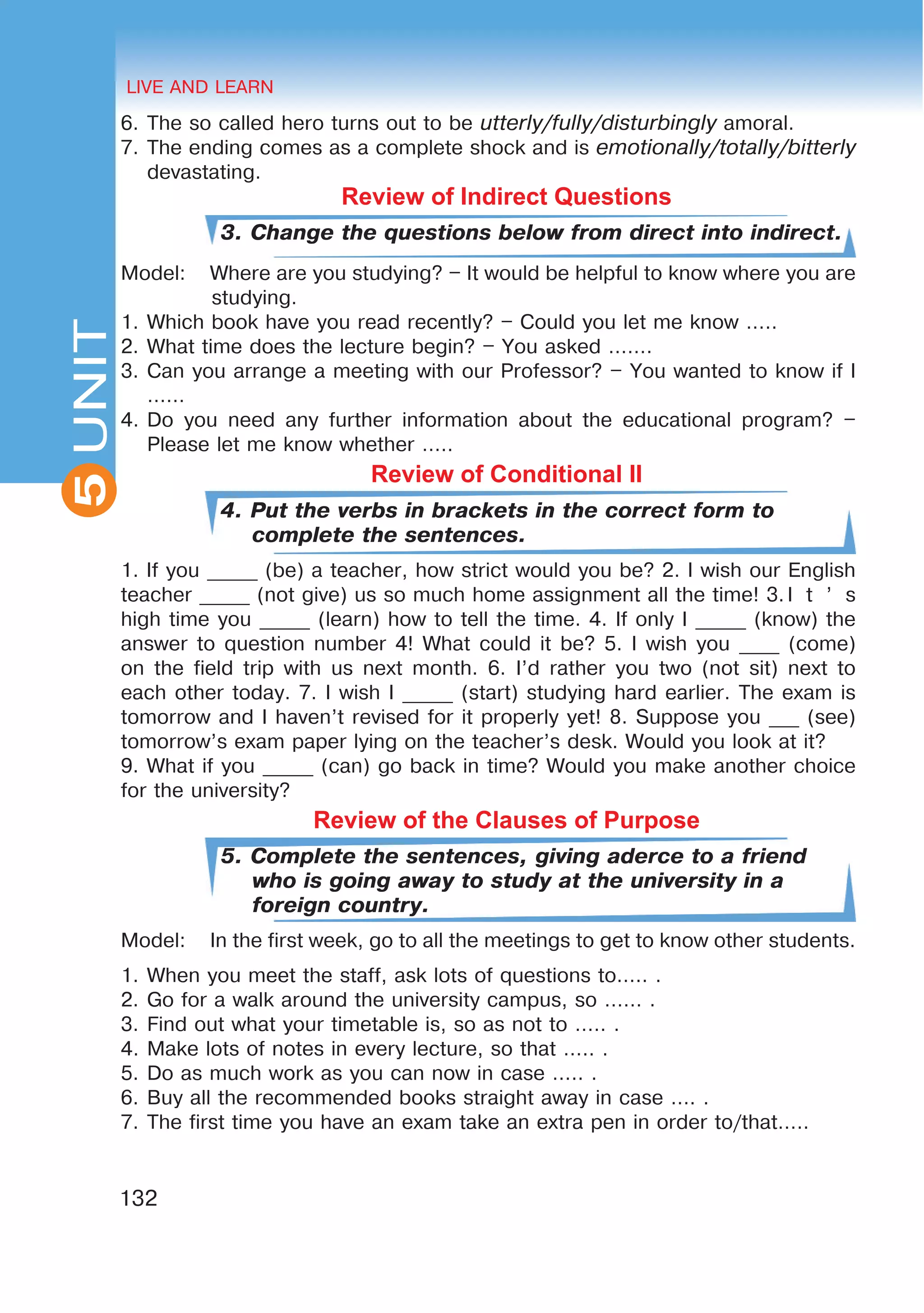 HEALTHY LIFESTYLE: EATING HABITS
2UNIT
132
UNIT LIVE AND LEARN
5
6.	The so called hero turns out to be utterly/fully/disturbingly amoral.
7.	The ending comes as a complete shock and is emotionally/totally/bitterly
devastating.
Review of Indirect Questions
3. Change the questions below from direct into indirect.
Model:	 Where are you studying? – It would be helpful to know where you are
studying.
1.	Which book have you read recently? – Could you let me know …..
2.	What time does the lecture begin? – You asked …….
3.	Can you arrange a meeting with our Professor? – You wanted to know if I
……
4.	Do you need any further information about the educational program? –
Please let me know whether …..
Review of Conditional II
4. Put the verbs in brackets in the correct form to
complete the sentences.
1. If you _____ (be) a teacher, how strict would you be? 2. I wish our English
teacher _____ (not give) us so much home assignment all the time! 3.	I t ’ s
high time you _____ (learn) how to tell the time. 4. If only I _____ (know) the
answer to question number 4! What could it be? 5. I wish you ____ (come)
on the field trip with us next month. 6. I’d rather you two (not sit) next to
each other today. 7. I wish I _____ (start) studying hard earlier. The exam is
tomorrow and I haven’t revised for it properly yet! 8. Suppose you ___ (see)
tomorrow’s exam paper lying on the teacher’s desk. Would you look at it?
9. What if you _____ (can) go back in time? Would you make another choice
for the university?
Review of the Clauses of Purpose
5. Complete the sentences, giving aderce to a friend
who is going away to study at the university in a
foreign country.
Model:	 In the first week, go to all the meetings to get to know other students.
1.	When you meet the staff, ask lots of questions to….. .
2.	Go for a walk around the university campus, so …… .
3.	Find out what your timetable is, so as not to ….. .
4.	Make lots of notes in every lecture, so that ….. .
5.	Do as much work as you can now in case ….. .
6.	Buy all the recommended books straight away in case …. .
7.	The first time you have an exam take an extra pen in order to/that…..
 