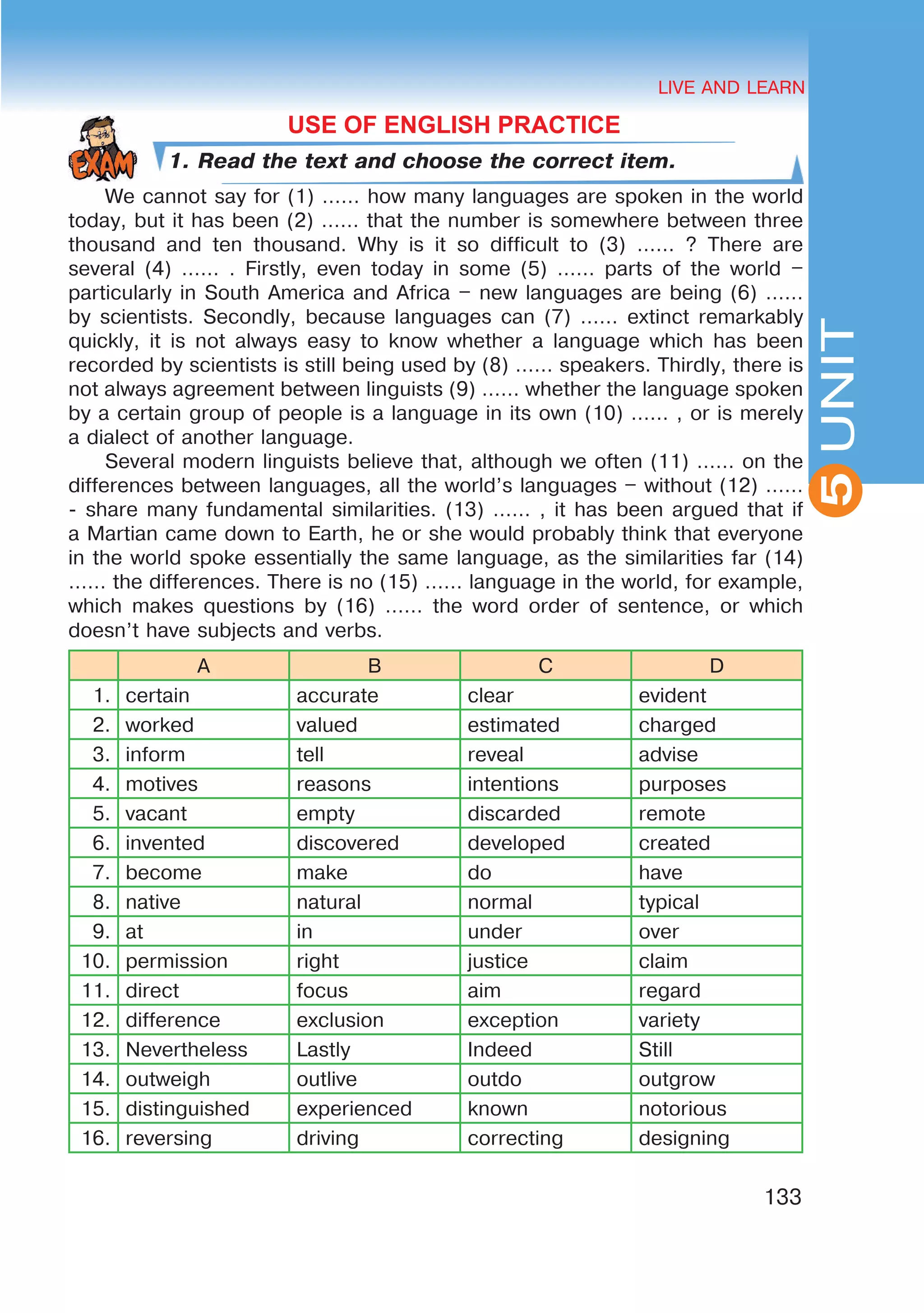 HEALTHY LIFESTYLE: EATING HABITS
2UNIT
133
UNIT
LIVE AND LEARN
5
USE OF ENGLISH PRACTICE
1. Read the text and choose the correct item.
We cannot say for (1) …… how many languages are spoken in the world
today, but it has been (2) …… that the number is somewhere between three
thousand and ten thousand. Why is it so difficult to (3) …… ? There are
several (4) …… . Firstly, even today in some (5) …… parts of the world –
particularly in South America and Africa – new languages are being (6) ……
by scientists. Secondly, because languages can (7) …… extinct remarkably
quickly, it is not always easy to know whether a language which has been
recorded by scientists is still being used by (8) …… speakers. Thirdly, there is
not always agreement between linguists (9) …… whether the language spoken
by a certain group of people is a language in its own (10) …… , or is merely
a dialect of another language.
Several modern linguists believe that, although we often (11) …… on the
differences between languages, all the world’s languages – without (12) ……
- share many fundamental similarities. (13) …… , it has been argued that if
a Martian came down to Earth, he or she would probably think that everyone
in the world spoke essentially the same language, as the similarities far (14)
…… the differences. There is no (15) …… language in the world, for example,
which makes questions by (16) …… the word order of sentence, or which
doesn’t have subjects and verbs.
A B C D
1. certain accurate clear evident
2. worked valued estimated charged
3. inform tell reveal advise
4. motives reasons intentions purposes
5. vacant empty discarded remote
6. invented discovered developed created
7. become make do have
8. native natural normal typical
9. at in under over
10. permission right justice claim
11. direct focus aim regard
12. difference exclusion exception variety
13. Nevertheless Lastly Indeed Still
14. outweigh outlive outdo outgrow
15. distinguished experienced known notorious
16. reversing driving correcting designing
 