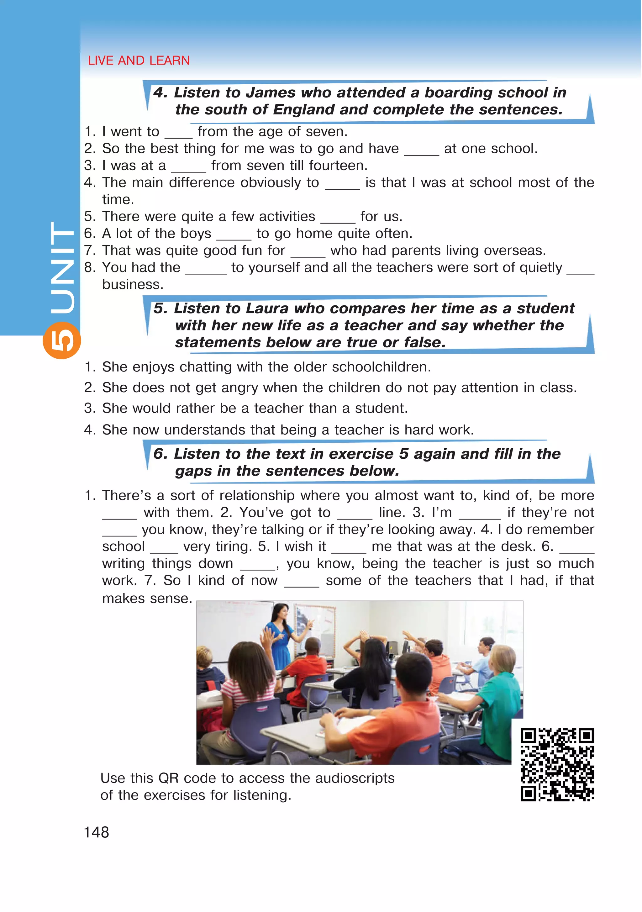 HEALTHY LIFESTYLE: EATING HABITS
2UNIT
148
UNIT LIVE AND LEARN
5
4. Listen to James who attended a boarding school in
the south of England and complete the sentences.
1.	I went to ____ from the age of seven.
2.	So the best thing for me was to go and have _____ at one school.
3.	I was at a _____ from seven till fourteen.
4.	The main difference obviously to _____ is that I was at school most of the
time.
5.	There were quite a few activities _____ for us.
6.	A lot of the boys _____ to go home quite often.
7.	That was quite good fun for _____ who had parents living overseas.
8.	You had the ______ to yourself and all the teachers were sort of quietly ____
business.
5. Listen to Laura who compares her time as a student
with her new life as a teacher and say whether the
statements below are true or false.
1.	She enjoys chatting with the older schoolchildren.
2.	She does not get angry when the children do not pay attention in class.
3.	She would rather be a teacher than a student.
4.	She now understands that being a teacher is hard work.
6. Listen to the text in exercise 5 again and fill in the
gaps in the sentences below.
1. There’s a sort of relationship where you almost want to, kind of, be more
_____ with them. 2. You’ve got to _____ line. 3. I’m ______ if they’re not
_____ you know, they’re talking or if they’re looking away. 4. I do remember
school ____ very tiring. 5. I wish it _____ me that was at the desk. 6. _____
writing things down _____, you know, being the teacher is just so much
work. 7. So I kind of now _____ some of the teachers that I had, if that
makes sense.
Use this QR code to access the audioscripts
of the exercises for listening.
 