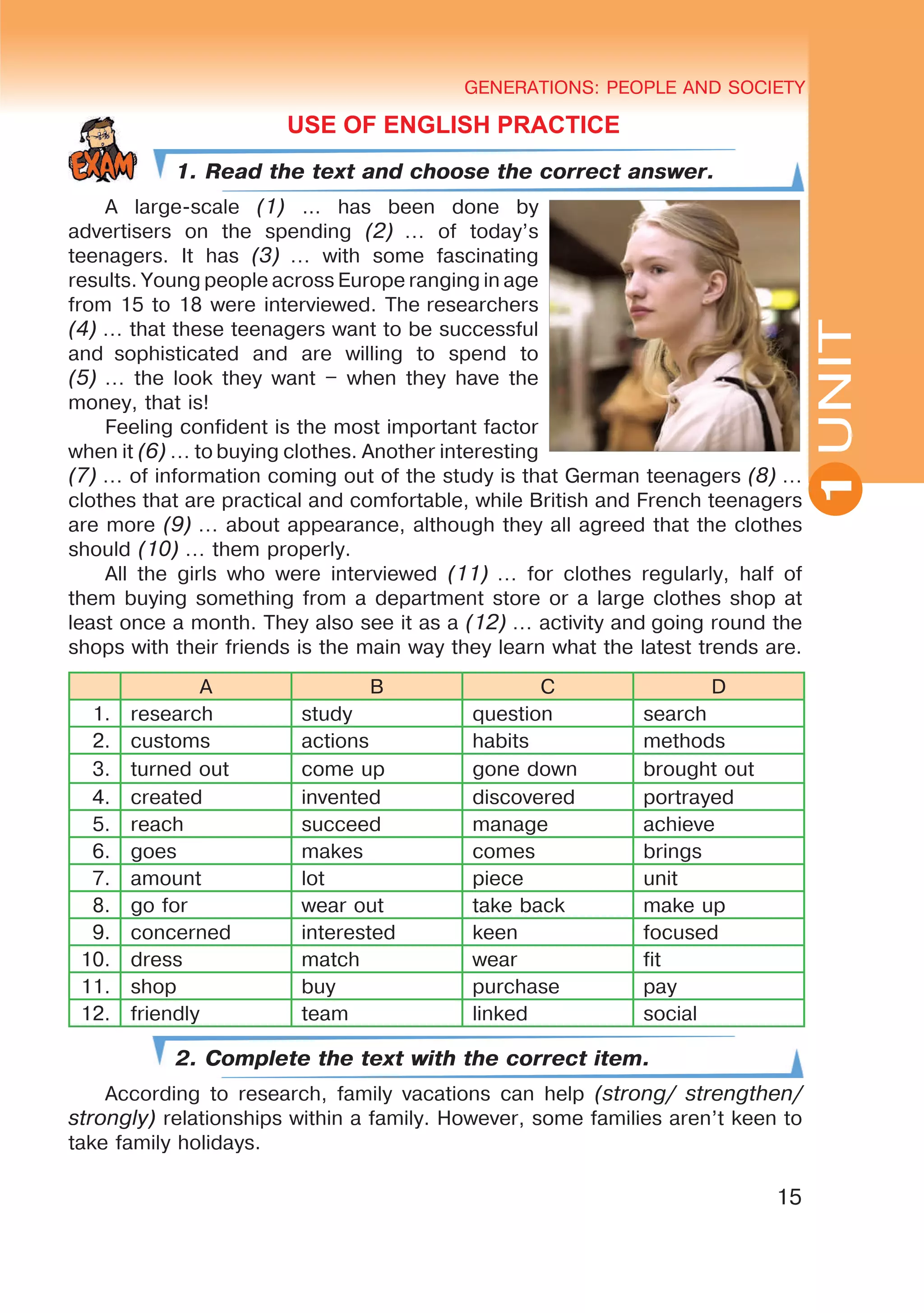 YOUTH LIFESTYLE. MODERN YOUTH CLUBSGENERATIONS: PEOPLE AND SOCIETY
15
UNIT
GENERATIONS: PEOPLE AND SOCIETY
1
USE OF ENGLISH PRACTICE
1. Read the text and choose the correct answer.
A large-scale (1) … has been done by
advertisers on the spending (2) … of today’s
teenagers. It has (3) … with some fascinating
results. Young people across Europe ranging in age
from 15 to 18 were interviewed. The researchers
(4) … that these teenagers want to be successful
and  sophisticated and are willing to spend to
(5) … the look they want – when they have the
money, that is!
Feeling confident is the most important factor
when it (6) … to buying clothes. Another interesting
(7) … of information coming out of the study is that German teenagers (8) …
clothes that are practical and comfortable, while British and French teenagers
are more (9) … about appearance, although they all agreed that the clothes
should (10) … them properly.
All the girls who were interviewed (11) … for clothes regularly, half of
them buying something from a department store or a large clothes shop at
least once a month. They also see it as a (12) … activity and going round the
shops with their friends is the main way they learn what the latest trends are.
A B C D
1. research study question search
2. customs actions habits methods
3. turned out come up gone down brought out
4. created invented discovered portrayed
5. reach succeed manage achieve
6. goes makes comes brings
7. amount lot piece unit
8. go for wear out take back make up
9. concerned interested keen focused
10. dress match wear fit
11. shop buy purchase pay
12. friendly team linked social
2. Complete the text with the correct item.
According to research, family vacations can help (strong/ strengthen/
strongly) relationships within a family. However, some families aren’t keen to
take family holidays.
 