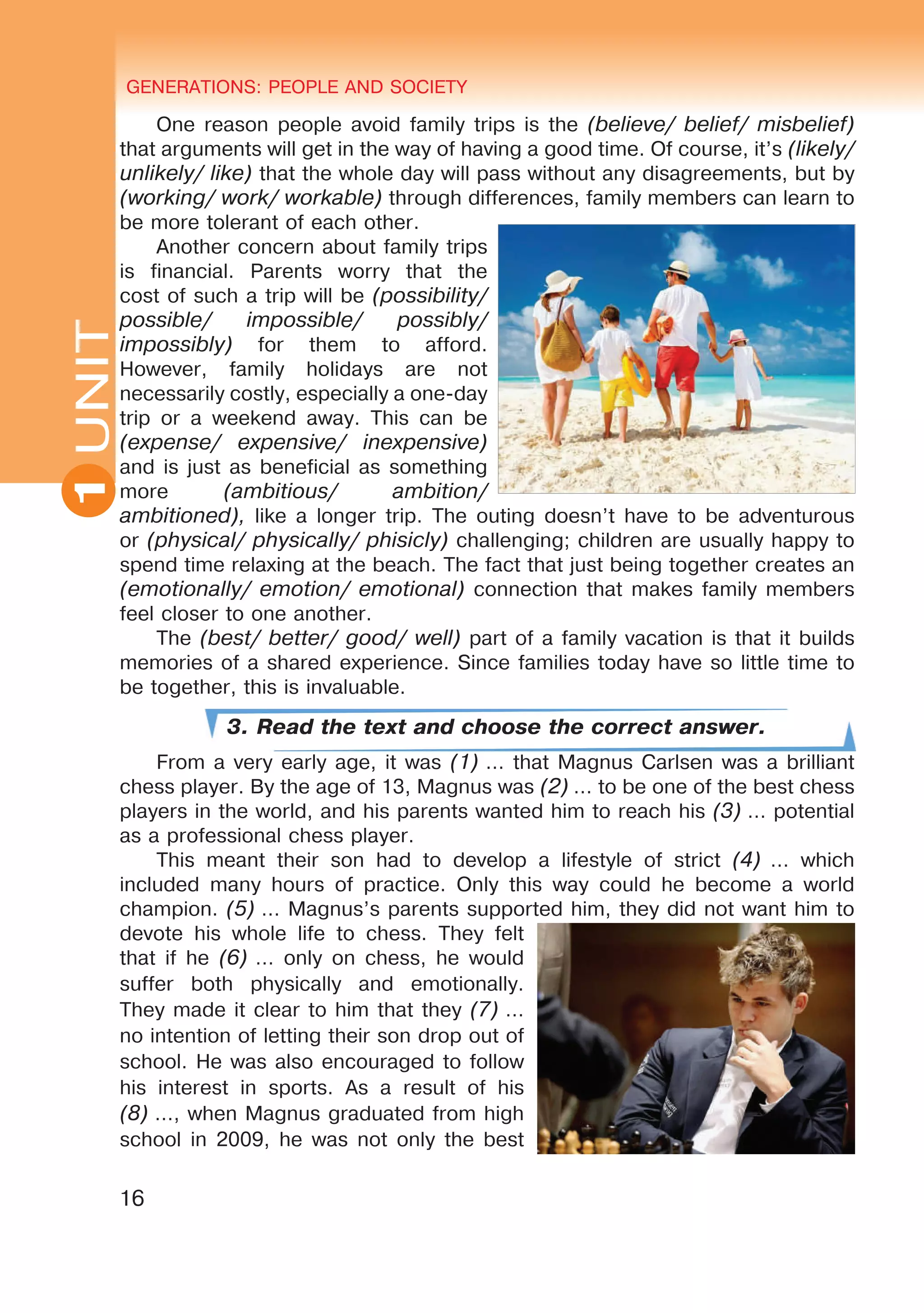 GENERATIONS: PEOPLE AND SOCIETY
16
UNITUNIT GENERATIONS: PEOPLE AND SOCIETY
1
One reason people avoid family trips is the (believe/ belief/ misbelief)
that arguments will get in the way of having a good time. Of course, it’s (likely/
unlikely/ like) that the whole day will pass without any disagreements, but by
(working/ work/ workable) through differences, family members can learn to
be more tolerant of each other.
Another concern about family trips
is financial. Parents worry that the
cost of such a trip will be (possibility/
possible/ impossible/ possibly/
impossibly) for them to afford.
However, family holidays are not
necessarily costly, especially a one-day
trip or a weekend away. This can be
(expense/ expensive/ inexpensive)
and is just as beneficial as something
more (ambitious/ ambition/
ambitioned), like a longer trip. The outing doesn’t have to be adventurous
or (physical/ physically/ phisicly) challenging; children are usually happy to
spend time relaxing at the beach. The fact that just being together creates an
(emotionally/ emotion/ emotional) connection that makes family members
feel closer to one another.
The (best/ better/ good/ well) part of a family vacation is that it builds
memories of a shared experience. Since families today have so little time to
be together, this is invaluable.
3. Read the text and choose the correct answer.
From a very early age, it was (1) … that Magnus Carlsen was a brilliant
chess player. By the age of 13, Magnus was (2) … to be one of the best chess
players in the world, and his parents wanted him to reach his (3) … potential
as a professional chess player.
This meant their son had to develop a lifestyle of strict (4)  … which
included many hours of practice. Only this way could he become a world
champion. (5) … Magnus’s parents supported him, they did not want him to
devote his whole life to chess. They felt
that if he (6) … only on chess, he would
suffer both physically and emotionally.
They made it clear to him that they (7) …
no intention of letting their son drop out of
school. He was also encouraged to follow
his interest in sports. As a result of his
(8) …, when Magnus graduated from high
school in 2009, he was not only the best
 