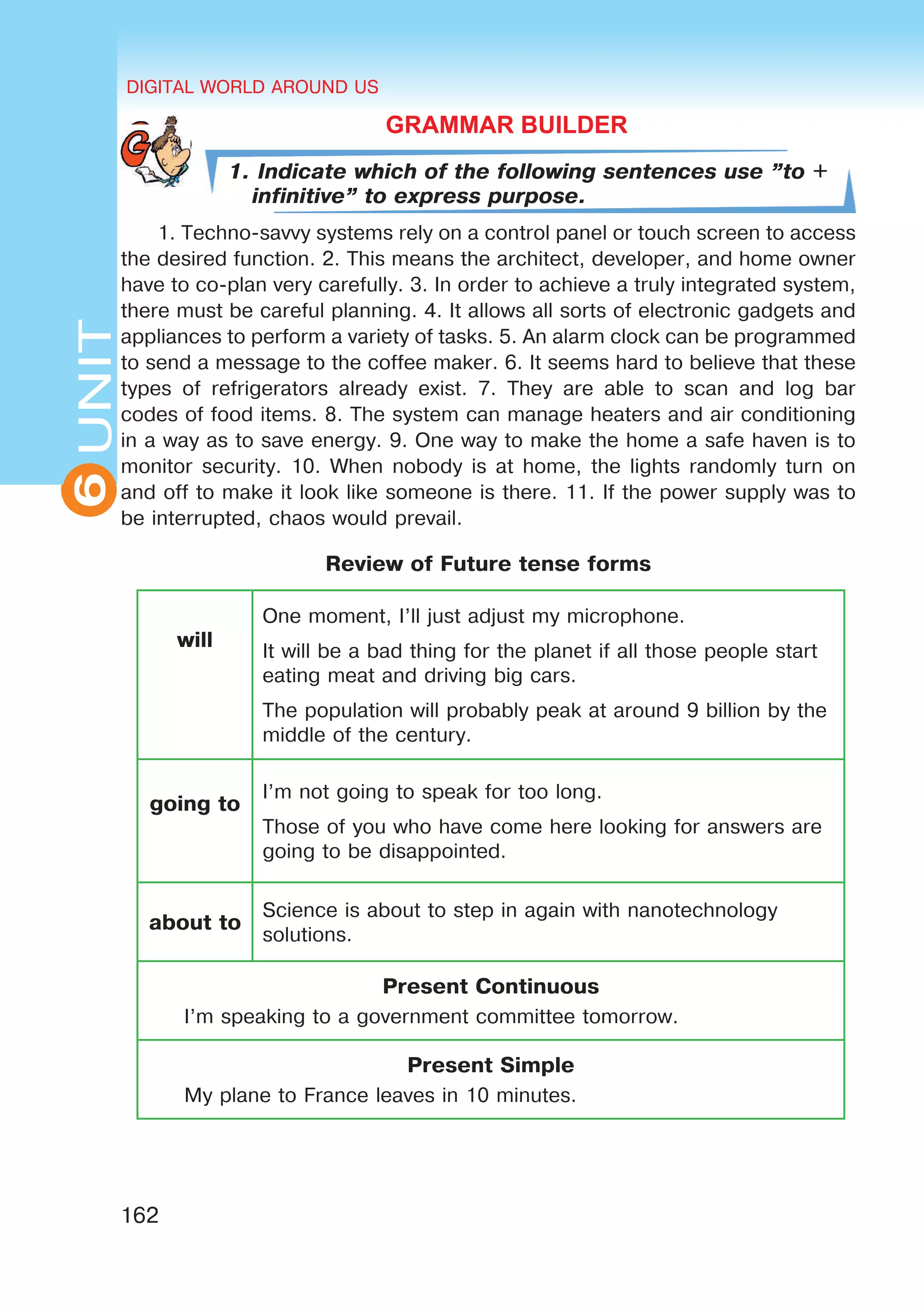 DIGITAL WORLD AROUND US
162
6UNITUNITDIGITAL WORLD AROUND US
6
GRAMMAR BUILDER
1. Indicate which of the following sentences use ”to +
infinitive” to express purpose.
1. Techno-savvy systems rely on a control panel or touch screen to access
the desired function. 2. This means the architect, developer, and home owner
have to co-plan very carefully. 3. In order to achieve a truly integrated system,
there must be careful planning. 4. It allows all sorts of electronic gadgets and
appliances to perform a variety of tasks. 5. An alarm clock can be programmed
to send a message to the coffee maker. 6. It seems hard to believe that these
types of refrigerators already exist. 7. They are able to scan and log bar
codes of food items. 8. The system can manage heaters and air conditioning
in a way as to save energy. 9. One way to make the home a safe haven is to
monitor security. 10. When nobody is at home, the lights randomly turn on
and off to make it look like someone is there. 11. If the power supply was to
be interrupted, chaos would prevail.
Review of Future tense forms
will
One moment, I’ll just adjust my microphone.
It will be a bad thing for the planet if all those people start
eating meat and driving big cars.
The population will probably peak at around 9 billion by the
middle of the century.
going to
I’m not going to speak for too long.
Those of you who have come here looking for answers are
going to be disappointed.
about to
Science is about to step in again with nanotechnology
solutions.
Present Continuous
I’m speaking to a government committee tomorrow.
Present Simple
My plane to France leaves in 10 minutes.
 
