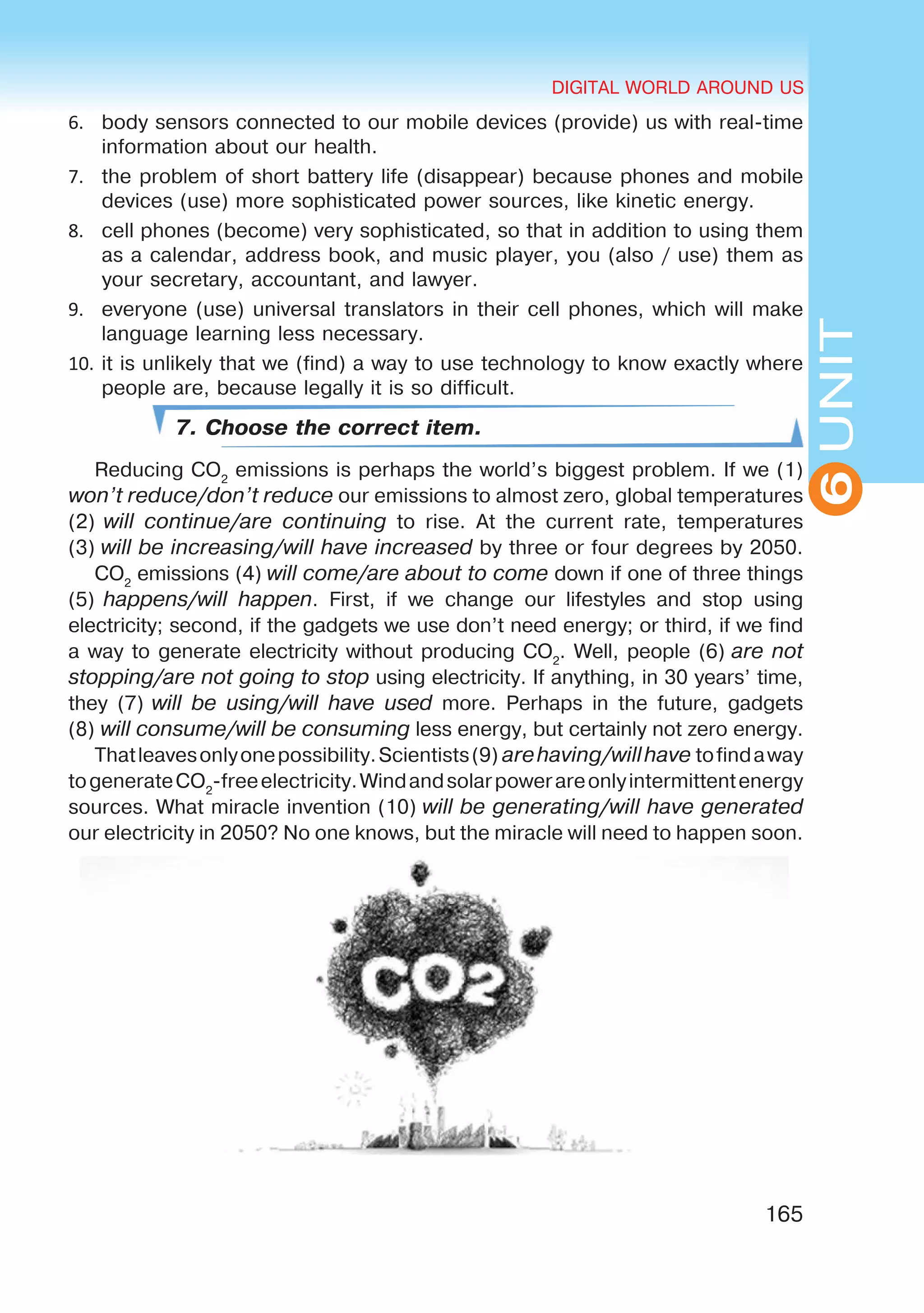 DIGITAL WORLD AROUND US
165
UNIT
DIGITAL WORLD AROUND US
6
6.	 body sensors connected to our mobile devices (provide) us with real-time
information about our health.
7.	 the problem of short battery life (disappear) because phones and mobile
devices (use) more sophisticated power sources, like kinetic energy.
8.	 cell phones (become) very sophisticated, so that in addition to using them
as a calendar, address book, and music player, you (also / use) them as
your secretary, accountant, and lawyer.
9.	 everyone (use) universal translators in their cell phones, which will make
language learning less necessary.
10.	it is unlikely that we (find) a way to use technology to know exactly where
people are, because legally it is so difficult.
7. Choose the correct item.
Reducing CO2
emissions is perhaps the world’s biggest problem. If we (1) 
won’t reduce/don’t reduce our emissions to almost zero, global temperatures
(2) will continue/are continuing to rise. At the current rate, temperatures
(3) will be increasing/will have increased by three or four degrees by 2050.
CO2
emissions (4) will come/are about to come down if one of three things
(5) happens/will happen. First, if we change our lifestyles and stop using
electricity; second, if the gadgets we use don’t need energy; or third, if we find
a way to generate electricity without producing CO2
. Well, people (6) are not
stopping/are not going to stop using electricity. If anything, in 30 years’ time,
they (7) will be using/will have used more. Perhaps in the future, gadgets
(8) will consume/will be consuming less energy, but certainly not zero energy.
Thatleavesonlyonepossibility.Scientists(9) arehaving/willhave tofindaway
togenerateCO2
-freeelectricity.Windandsolarpowerareonlyintermittentenergy
sources. What miracle invention (10) will be generating/will have generated
our electricity in 2050? No one knows, but the miracle will need to happen soon.
 