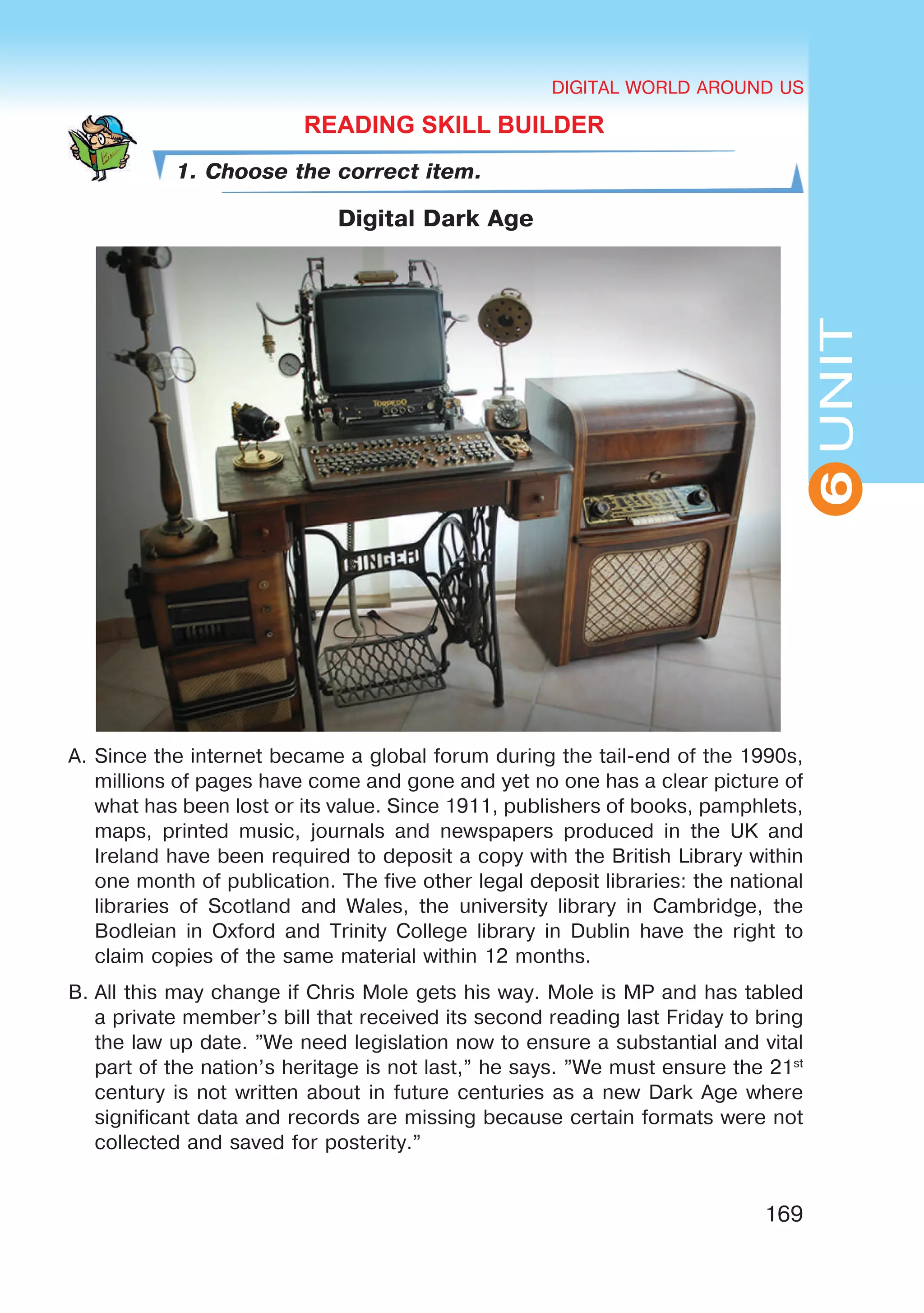 DIGITAL WORLD AROUND US
169
UNIT
DIGITAL WORLD AROUND US
6
READING SKILL BUILDER
1. Choose the correct item.
Digital Dark Age
A.	Since the internet became a global forum during the tail-end of the 1990s,
millions of pages have come and gone and yet no one has a clear picture of
what has been lost or its value. Since 1911, publishers of books, pamphlets,
maps, printed music, journals and newspapers produced in the UK and
Ireland have been required to deposit a copy with the British Library within
one month of publication. The five other legal deposit libraries: the national
libraries of Scotland and Wales, the university library in Cambridge, the
Bodleian in Oxford and Trinity College library in Dublin have the right to
claim copies of the same material within 12 months.
B.	All this may change if Chris Mole gets his way. Mole is MP and has tabled
a private member’s bill that received its second reading last Friday to bring
the law up date. ”We need legislation now to ensure a substantial and vital
part of the nation’s heritage is not last,” he says. ”We must ensure the 21st
century is not written about in future centuries as a new Dark Age where
significant data and records are missing because certain formats were not
collected and saved for posterity.”
 
