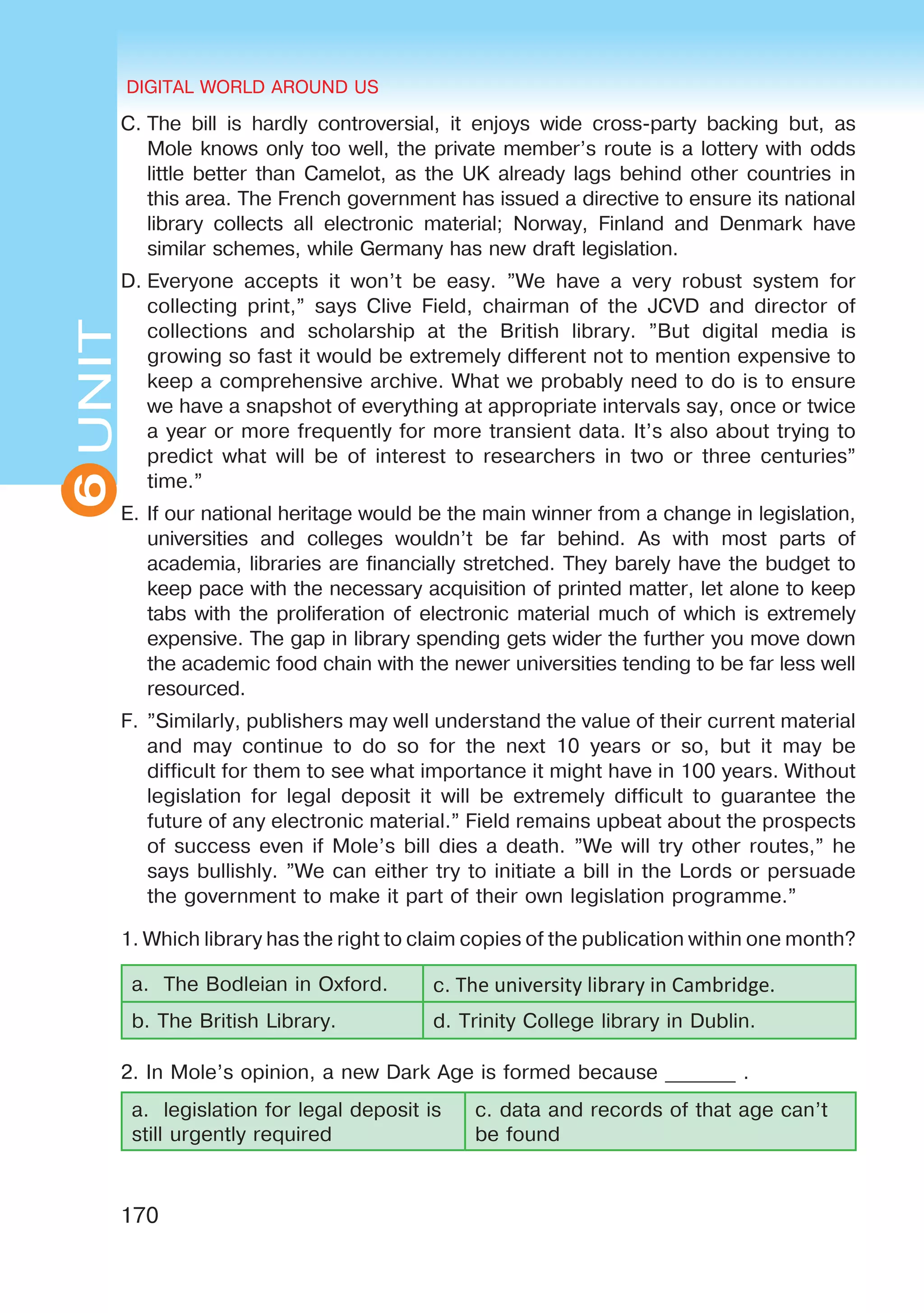 DIGITAL WORLD AROUND US
170
6UNITUNITDIGITAL WORLD AROUND US
6
C.	The bill is hardly controversial, it enjoys wide cross-party backing but, as
Mole knows only too well, the private member’s route is a lottery with odds
little better than Camelot, as the UK already lags behind other countries in
this area. The French government has issued a directive to ensure its national
library collects all electronic material; Norway, Finland and Denmark have
similar schemes, while Germany has new draft legislation.
D.	Everyone accepts it won’t be easy. ”We have a very robust system for
collecting print,” says Clive Field, chairman of the JCVD and director of
collections and scholarship at the British library. ”But digital media is
growing so fast it would be extremely different not to mention expensive to
keep a comprehensive archive. What we probably need to do is to ensure
we have a snapshot of everything at appropriate intervals say, once or twice
a year or more frequently for more transient data. It’s also about trying to
predict what will be of interest to researchers in two or three centuries”
time.”
E.	If our national heritage would be the main winner from a change in legislation,
universities and colleges wouldn’t be far behind. As with most parts of
academia, libraries are financially stretched. They barely have the budget to
keep pace with the necessary acquisition of printed matter, let alone to keep
tabs with the proliferation of electronic material much of which is extremely
expensive. The gap in library spending gets wider the further you move down
the academic food chain with the newer universities tending to be far less well
resourced.
F.	”Similarly, publishers may well understand the value of their current material
and may continue to do so for the next 10 years or so, but it may be
difficult for them to see what importance it might have in 100 years. Without
legislation for legal deposit it will be extremely difficult to guarantee the
future of any electronic material.” Field remains upbeat about the prospects
of success even if Mole’s bill dies a death. ”We will try other routes,” he
says bullishly. ”We can either try to initiate a bill in the Lords or persuade
the government to make it part of their own legislation programme.”
1. Which library has the right to claim copies of the publication within one month?
a. The Bodleian in Oxford. c. The university library in Cambridge.
b. The British Library. d. Trinity College library in Dublin.
2. In Mole’s opinion, a new Dark Age is formed because _______ .
a. legislation for legal deposit is
still urgently required
c. data and records of that age can’t
be found
 