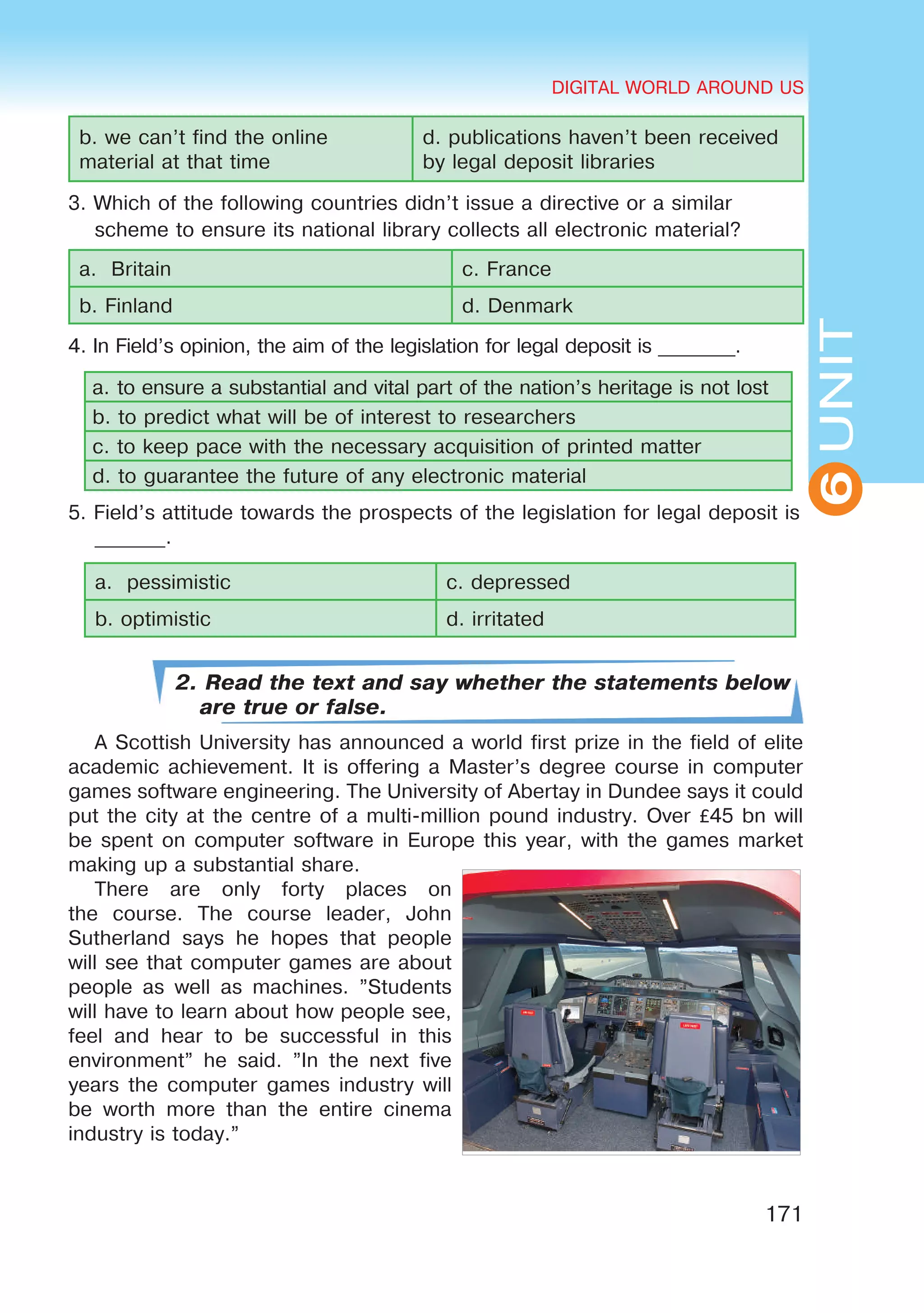 DIGITAL WORLD AROUND US
171
UNIT
DIGITAL WORLD AROUND US
6
b. we can’t find the online
material at that time
d. publications haven’t been received
by legal deposit libraries
3. Which of the following countries didn’t issue a directive or a similar
scheme to ensure its national library collects all electronic material?
a. Britain c. France
b. Finland d. Denmark
4. In Field’s opinion, the aim of the legislation for legal deposit is ________.
a. to ensure a substantial and vital part of the nation’s heritage is not lost
b. to predict what will be of interest to researchers
c. to keep pace with the necessary acquisition of printed matter
d. to guarantee the future of any electronic material
5. Field’s attitude towards the prospects of the legislation for legal deposit is
_______.
a. pessimistic	 c. depressed
b. optimistic	 d. irritated
2. Read the text and say whether the statements below
are true or false.
A Scottish University has announced a world first prize in the field of elite
academic achievement. It is offering a Master’s degree course in computer
games software engineering. The University of Abertay in Dundee says it could
put the city at the centre of a multi-million pound industry. Over £45 bn will
be spent on computer software in Europe this year, with the games market
making up a substantial share.
There are only forty places on
the course. The course leader, John
Sutherland says he hopes that people
will see that computer games are about
people as well as machines. ”Students
will have to learn about how people see,
feel and hear to be successful in this
environment” he said. ”In the next five
years the computer games industry will
be worth more than the entire cinema
industry is today.”
 