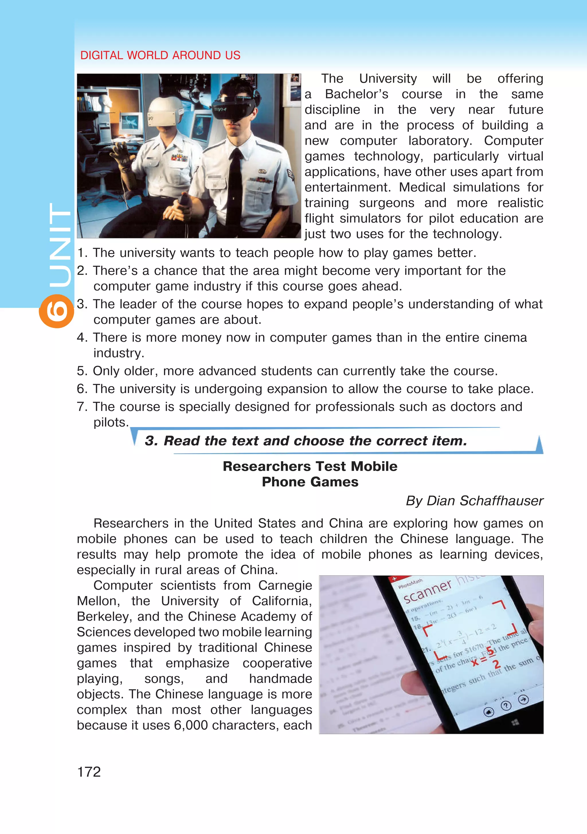 DIGITAL WORLD AROUND US
172
6UNITUNITDIGITAL WORLD AROUND US
6
The University will be offering
a Bachelor’s course in the same
discipline in the very near future
and are in the process of building a
new computer laboratory. Computer
games technology, particularly virtual
applications, have other uses apart from
entertainment. Medical simulations for
training surgeons and more realistic
flight simulators for pilot education are
just two uses for the technology.
1. The university wants to teach people how to play games better.
2. There’s a chance that the area might become very important for the
computer game industry if this course goes ahead.
3. The leader of the course hopes to expand people’s understanding of what
computer games are about.
4. There is more money now in computer games than in the entire cinema
industry.
5. Only older, more advanced students can currently take the course.
6. The university is undergoing expansion to allow the course to take place.
7. The course is specially designed for professionals such as doctors and
pilots.
3. Read the text and choose the correct item.
Researchers Test Mobile
Phone Games
By Dian Schaffhauser
Researchers in the United States and China are exploring how games on
mobile phones can be used to teach children the Chinese language. The
results may help promote the idea of mobile phones as learning devices,
especially in rural areas of China.
Computer scientists from Carnegie
Mellon, the University of California,
Berkeley, and the Chinese Academy of
Sciences developed two mobile learning
games inspired by traditional Chinese
games that emphasize cooperative
playing, songs, and handmade
objects. The Chinese language is more
complex than most other languages
because it uses 6,000 characters, each
 