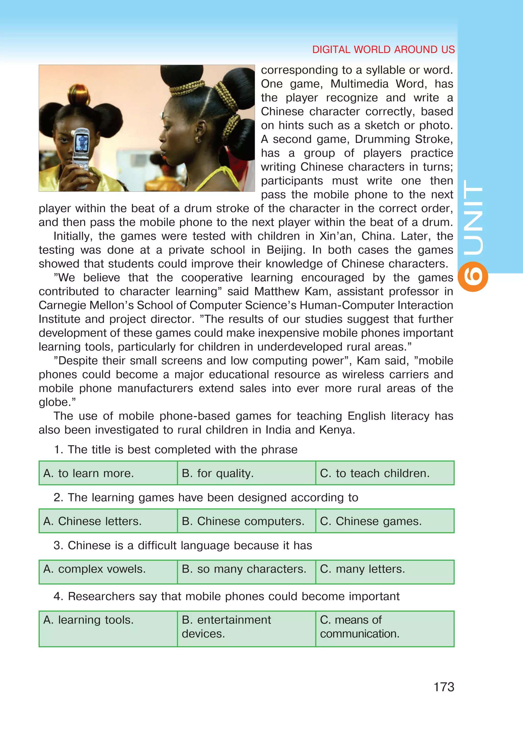 DIGITAL WORLD AROUND US
173
UNIT
DIGITAL WORLD AROUND US
6
corresponding to a syllable or word.
One game, Multimedia Word, has
the player recognize and write a
Chinese character correctly, based
on hints such as a sketch or photo.
A second game, Drumming Stroke,
has a group of players practice
writing Chinese characters in turns;
participants must write one then
pass the mobile phone to the next
player within the beat of a drum stroke of the character in the correct order,
and then pass the mobile phone to the next player within the beat of a drum.
Initially, the games were tested with children in Xin’an, China. Later, the
testing was done at a private school in Beijing. In both cases the games
showed that students could improve their knowledge of Chinese characters.
”We believe that the cooperative learning encouraged by the games
contributed to character learning” said Matthew Kam, assistant professor in
Carnegie Mellon’s School of Computer Science’s Human-Computer Interaction
Institute and project director. ”The results of our studies suggest that further
development of these games could make inexpensive mobile phones important
learning tools, particularly for children in underdeveloped rural areas.”
”Despite their small screens and low computing power”, Kam said, ”mobile
phones could become a major educational resource as wireless carriers and
mobile phone manufacturers extend sales into ever more rural areas of the
globe.”
The use of mobile phone-based games for teaching English literacy has
also been investigated to rural children in India and Kenya.
1. The title is best completed with the phrase
A. to learn more. B. for quality. C. to teach children.
2. The learning games have been designed according to
A. Chinese letters. B. Chinese computers. C. Chinese games.
3. Chinese is a difficult language because it has
A. complex vowels.	 B. so many characters. C. many letters.
4. Researchers say that mobile phones could become important
A. learning tools.	 B. entertainment
devices.
C. means of
communication.
 