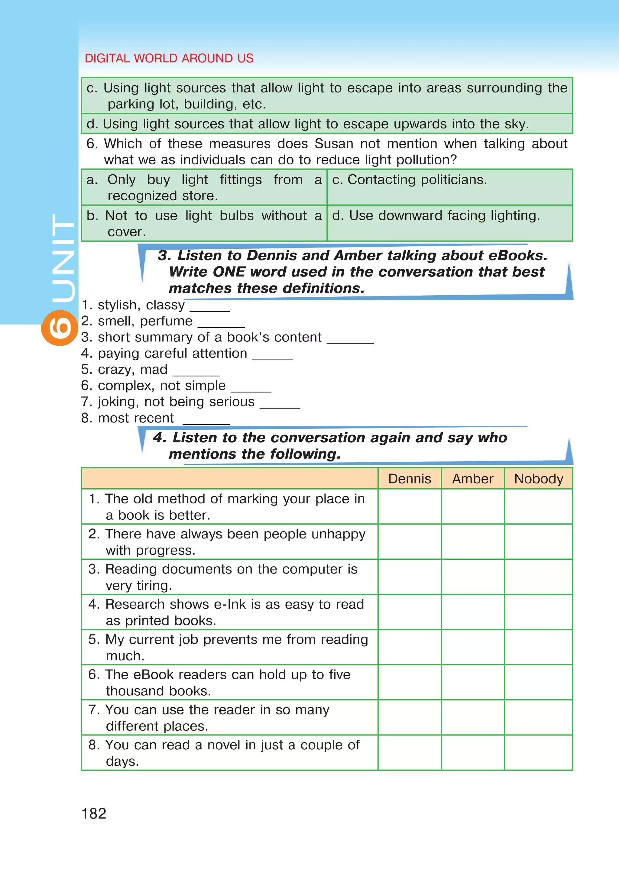 DIGITAL WORLD AROUND US
182
6UNITUNITDIGITAL WORLD AROUND US
6
c. Using light sources that allow light to escape into areas surrounding the
parking lot, building, etc.
d. Using light sources that allow light to escape upwards into the sky.
6.	Which of these measures does Susan not mention when talking about
what we as individuals can do to reduce light pollution?
a.  Only buy light fittings from a
recognized store.
c. Contacting politicians.
b.  Not to use light bulbs without a
cover.
d. Use downward facing lighting.
3. Listen to Dennis and Amber talking about eBooks.
Write ONE word used in the conversation that best
matches these definitions.
1. stylish, classy ______
2. smell, perfume _______
3. short summary of a book’s content _______
4. paying careful attention ______
5. crazy, mad _______
6. complex, not simple ______
7. joking, not being serious ______
8. most recent  _______
4. Listen to the conversation again and say who
mentions the following.
Dennis Amber Nobody
1. The old method of marking your place in
a book is better.
2. There have always been people unhappy
with progress.
3. Reading documents on the computer is
very tiring.
4. Research shows e-Ink is as easy to read
as printed books.
5. My current job prevents me from reading
much.
6. The eBook readers can hold up to five
thousand books.
7. You can use the reader in so many
different places.
8. You can read a novel in just a couple of
days.
 