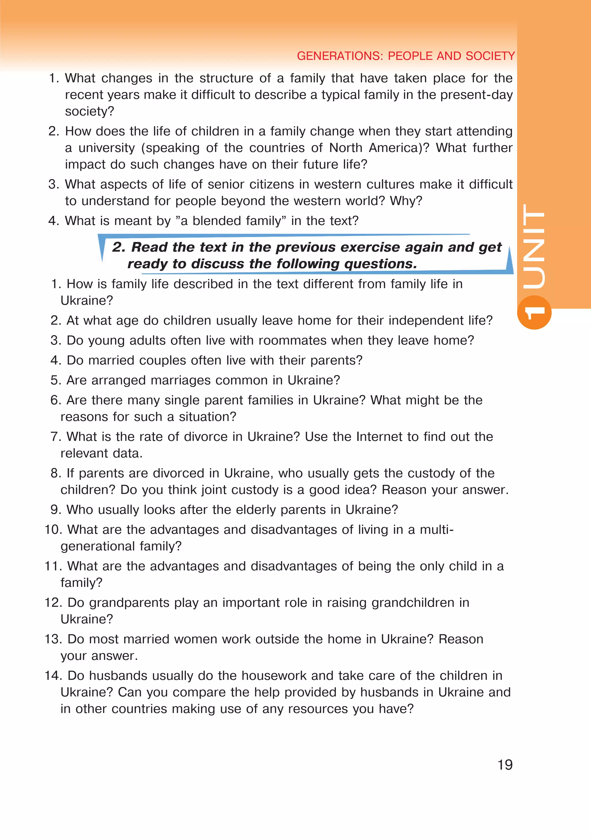 YOUTH LIFESTYLE. MODERN YOUTH CLUBSGENERATIONS: PEOPLE AND SOCIETY
19
UNIT
GENERATIONS: PEOPLE AND SOCIETY
1
1.	What changes in the structure of a family that have taken place for the
recent years make it difficult to describe a typical family in the present-day
society?
2.	How does the life of children in a family change when they start attending
a university (speaking of the countries of North America)? What further
impact do such changes have on their future life?
3.	What aspects of life of senior citizens in western cultures make it difficult
to understand for people beyond the western world? Why?
4.	What is meant by ”a blended family” in the text?
2. Read the text in the previous exercise again and get
ready to discuss the following questions.
1. How is family life described in the text different from family life in
Ukraine?
2. At what age do children usually leave home for their independent life?
3. Do young adults often live with roommates when they leave home?
4. Do married couples often live with their parents?
5. Are arranged marriages common in Ukraine?
6. Are there many single parent families in Ukraine? What might be the
reasons for such a situation?
7. What is the rate of divorce in Ukraine? Use the Internet to find out the
relevant data.
8. If parents are divorced in Ukraine, who usually gets the custody of the
children? Do you think joint custody is a good idea? Reason your answer.
9. Who usually looks after the elderly parents in Ukraine?
10. What are the advantages and disadvantages of living in a multi-
generational family?
11. What are the advantages and disadvantages of being the only child in a
family?
12. Do grandparents play an important role in raising grandchildren in
Ukraine?
13. Do most married women work outside the home in Ukraine? Reason
your answer.
14. Do husbands usually do the housework and take care of the children in
Ukraine? Can you compare the help provided by husbands in Ukraine and
in other countries making use of any resources you have?
 