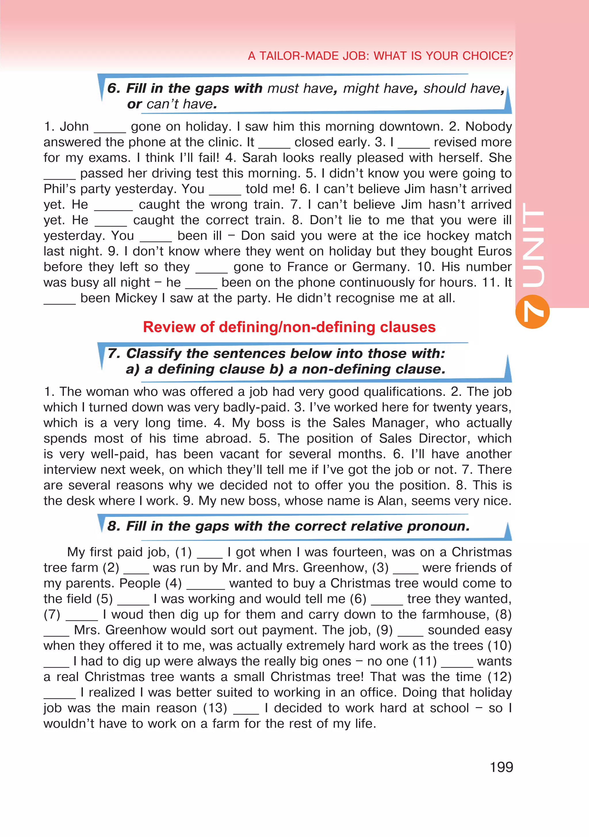 A TAILOR-MADE JOB: WHAT IS YOUR CHOICE?
199
UNITUNIT
A TAILOR-MADE JOB: WHAT IS YOUR CHOICE?
7
6. Fill in the gaps with must have, might have, should have,
or can’t have.
1. John _____ gone on holiday. I saw him this morning downtown. 2. Nobody
answered the phone at the clinic. It _____ closed early. 3. I _____ revised more
for my exams. I think I’ll fail! 4. Sarah looks really pleased with herself. She
_____ passed her driving test this morning. 5. I didn’t know you were going to
Phil’s party yesterday. You _____ told me! 6. I can’t believe Jim hasn’t arrived
yet. He ______ caught the wrong train. 7. I can’t believe Jim hasn’t arrived
yet. He _____ caught the correct train. 8. Don’t lie to me that you were ill
yesterday. You _____ been ill – Don said you were at the ice hockey match
last night. 9. I don’t know where they went on holiday but they bought Euros
before they left so they _____ gone to France or Germany. 10. His number
was busy all night – he _____ been on the phone continuously for hours. 11. It
_____ been Mickey I saw at the party. He didn’t recognise me at all.
Review of defining/non-defining clauses
7. Classify the sentences below into those with:
a) a defining clause b) a non-defining clause.
1. The woman who was offered a job had very good qualifications. 2. The job
which I turned down was very badly-paid. 3. I’ve worked here for twenty years,
which is a very long time. 4. My boss is the Sales Manager, who actually
spends most of his time abroad. 5. The position of Sales Director, which
is very well-paid, has been vacant for several months. 6. I’ll have another
interview next week, on which they’ll tell me if I’ve got the job or not. 7. There
are several reasons why we decided not to offer you the position. 8. This is
the desk where I work. 9. My new boss, whose name is Alan, seems very nice.
8. Fill in the gaps with the correct relative pronoun.
My first paid job, (1) ____ I got when I was fourteen, was on a Christmas
tree farm (2) ____ was run by Mr. and Mrs. Greenhow, (3) ____ were friends of
my parents. People (4) ______ wanted to buy a Christmas tree would come to
the field (5) _____ I was working and would tell me (6) _____ tree they wanted,
(7) _____ I woud then dig up for them and carry down to the farmhouse, (8)
____ Mrs. Greenhow would sort out payment. The job, (9) ____ sounded easy
when they offered it to me, was actually extremely hard work as the trees (10)
____ I had to dig up were always the really big ones – no one (11) _____ wants
a real Christmas tree wants a small Christmas tree! That was the time (12)
_____ I realized I was better suited to working in an office. Doing that holiday
job was the main reason (13) ____ I decided to work hard at school – so I
wouldn’t have to work on a farm for the rest of my life.
 