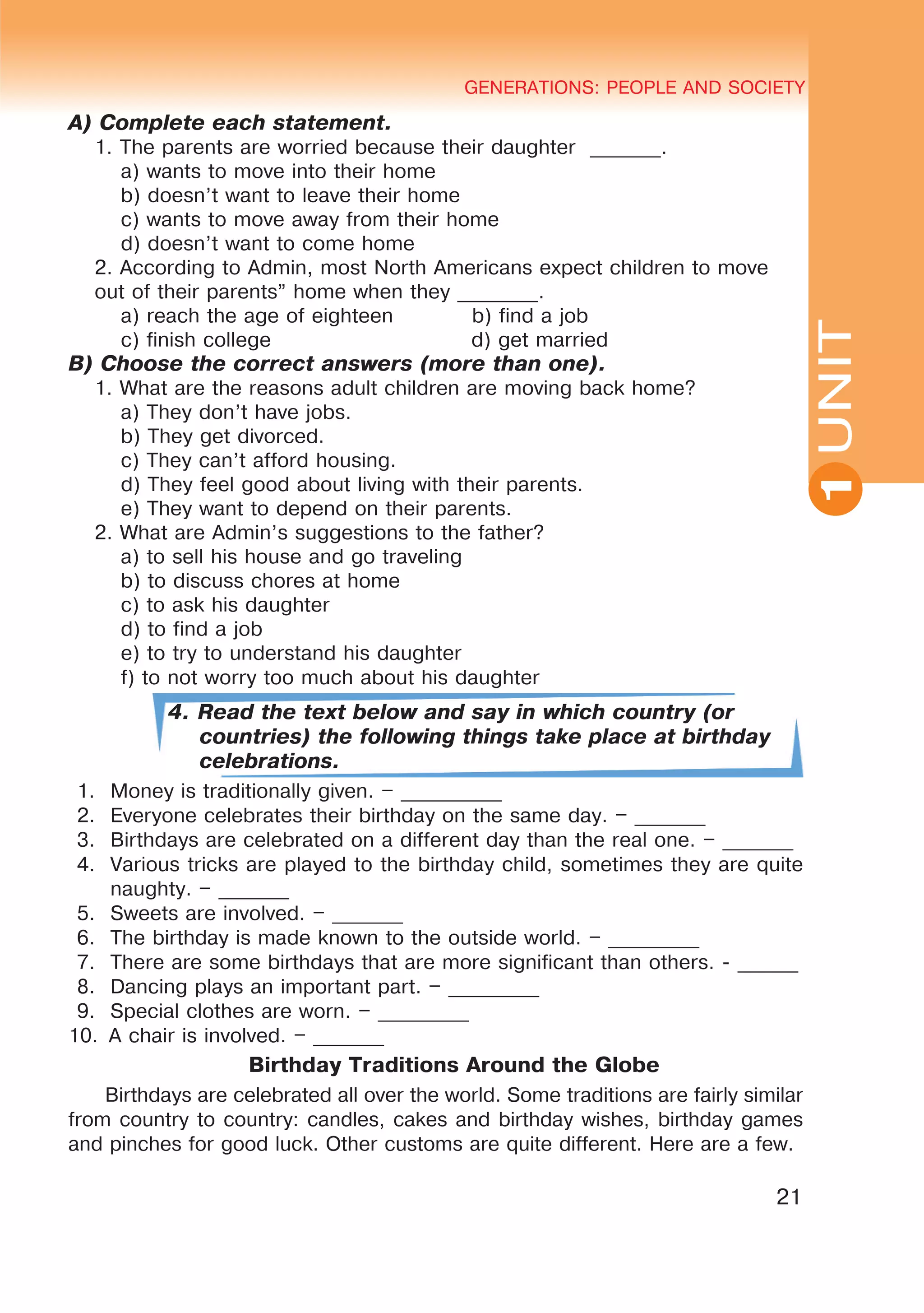 YOUTH LIFESTYLE. MODERN YOUTH CLUBSGENERATIONS: PEOPLE AND SOCIETY
21
UNIT
GENERATIONS: PEOPLE AND SOCIETY
1
A) Complete each statement.
1. The parents are worried because their daughter _______.
a) wants to move into their home
b) doesn’t want to leave their home
c) wants to move away from their home
d) doesn’t want to come home
2. According to Admin, most North Americans expect children to move
out of their parents” home when they ________.
a) reach the age of eighteen b) find a job
c) finish college d) get married
B) Choose the correct answers (more than one).
1. What are the reasons adult children are moving back home?
a) They don’t have jobs.
b) They get divorced.
c) They can’t afford housing.
d) They feel good about living with their parents.
e) They want to depend on their parents.
2. What are Admin’s suggestions to the father?
a) to sell his house and go traveling
b) to discuss chores at home
c) to ask his daughter
d) to find a job
e) to try to understand his daughter
f) to not worry too much about his daughter
4. Read the text below and say in which country (or
countries) the following things take place at birthday
celebrations.
1.	 Money is traditionally given. – __________
2.	 Everyone celebrates their birthday on the same day. – _______
3.	 Birthdays are celebrated on a different day than the real one. – _______
4.	 Various tricks are played to the birthday child, sometimes they are quite
naughty. – _______
5.	 Sweets are involved. – _______
6.	 The birthday is made known to the outside world. – _________
7.	 There are some birthdays that are more significant than others. - ______
8.	 Dancing plays an important part. – _________
9.	 Special clothes are worn. – _________
10.	 A chair is involved. – _______
Birthday Traditions Around the Globe
Birthdays are celebrated all over the world. Some traditions are fairly similar
from country to country: candles, cakes and birthday wishes, birthday games
and pinches for good luck. Other customs are quite different. Here are a few.
 